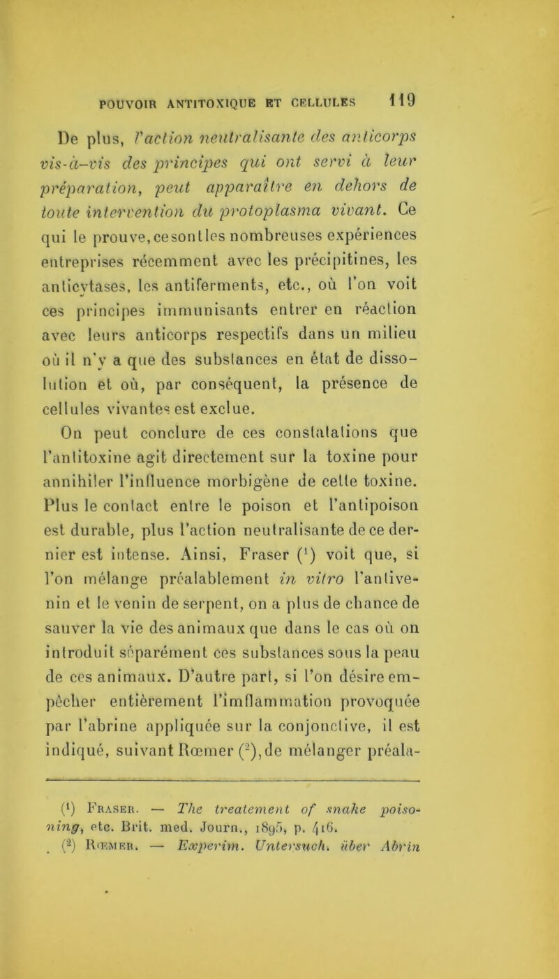 De plus, Vaclion nenlraUsanle des nnlicorps vis-à-vis des principes qui ont servi a leur préparation, peut apparaître en dehors de toute intervention dit protoplasma vivant. Ce qui le prouve,cesoulles nombreuses expériences entreprises récemment avec les précipitines, les anticytases, les antiferments, etc., où l’on voit ces principes immunisants entrer en réaction avec leurs anticorps respectifs dans un milieu où il n’y a que des substances en état de disso- lution et où, par conséquent, la présence de cellules vivantes est exclue. On peut conclure de ces constatations que l’antitoxine agit directement sur la toxine pour annihiler l’induence morbigène de celle toxine. Plus le contact entre le poison et l’anlipoison est durable, plus l’action neutralisante de ce der- nier est intense. Ainsi, Fraser (') voit que, si l’on mélange préalablement in vitro l’anlive- nin et le venin de serpent, on a pins de chance de sauver la vie des animaux que dans le cas où on introduit séparément ces substances sous la peau de ces animaux. D’autre part, si l’on désire em- pêcher entièrement rimflammation provoquée par l’abrine appliquée sur la conjonctive, il est indiqué, suivant Rœmer (-),de mélanger préala- (•) Fraser. — The treatement of snake poiso- ning, etc. Brit. med. Journ., 189.5, p. 4ùi. Rœmer. —■ Experini. Untersuch, über Abrin