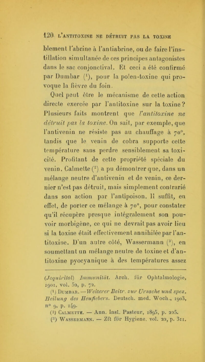 blement Tabrine à ranliabrlne, ou de faire l’ins- tillation siiiuiltanée de ces principes antagonistes dans le sac conjonctival, lût ceci a été conlirmé par Dnmbar (^), pour la polen-toxine qui pro- voque la fièvre du foin. Quel ])0ut être le mécanisme de cette action directe exercée par l’antitoxine sur la toxine? Plusieurs faits montrent que Vanlitoxme ne détruit pas la toxme. On sait, par exemple, que l’antivenin ne résiste pas au chauffage à 70°, tandis que le venin de cobra supporte cette température sans perdre sensiblement sa toxi- cité, Profilant de cette propriété spéciale du venin, Calrnette(-) a pu démontrer que, dans un mélange neutre d’antivenin et de venin, ce der- nier n’est pas détruit, mais simplement contrarié dans son action par l’antipoison. 11 suffit, en effet, de porter ce mélange à 70°, pour constater qu’il récupère presque intégralement son pou- voir morbigène, ce qui ne devrait pas avoir lieu si la toxine était effectivement annihilée par l’an- titoxine. U’un autre côté, Wassermann (■*), en soumettant un mélange neutre de toxine et d’an- titoxine pyocyanique à des températures assez (Jequirilol) Immunilüt. Arch. lür Ophtalmologie, 1901, vol. r>2, p. 72. Dumbar.—Weiterer Beitr. zur Ursache und spez. Ileitung des Heufiebers. Deutsch. med. Woch., 1908, n® 9, p. i/,9. (2) Calmette. — Ann. Insl. Pasteur, 1895, p. 225. (3) Wassermann. — Zft fur Hygiene. vol. 22, p, 3ri.