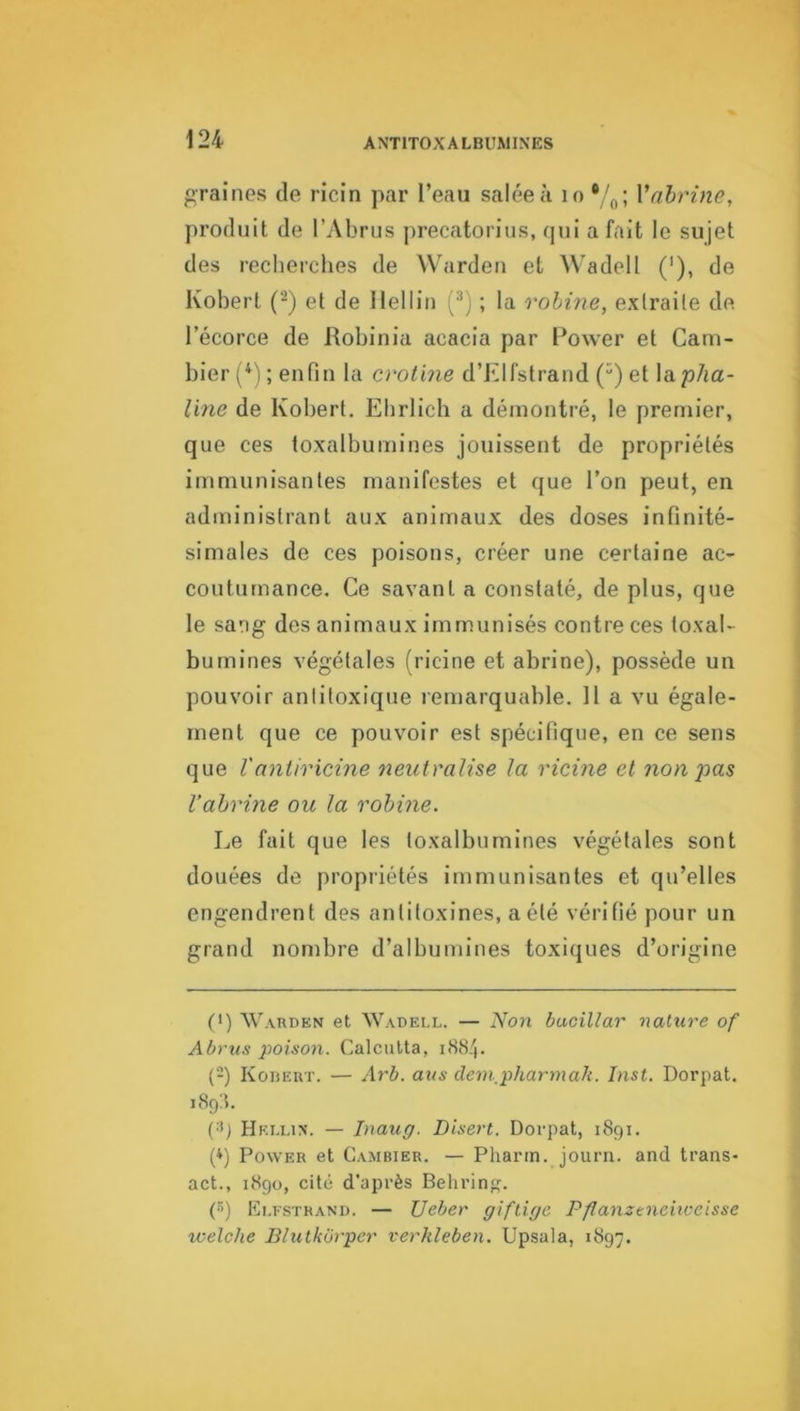 graines de ricin par l’eau salée a lo Vahrine, produit de l’Abrus precatorius, qui a fait le sujet des recherches de VVarden et Wadell ('), de Ivobert (-) et de Ilellin (•'* *) ; la rohine, extraite de l’écorce de Robinia acacia par Power et Cam- bier (^'l ; enfin la crotine d’Elfstrand (“) et la jo/ia- line de Kobert. Ehrlich a démontré, le premier, que ces toxalburnines jouissent de propriétés immunisantes manifestes et que l’on peut, en administrant aux animaux des doses infinité- simales de ces poisons, créer une certaine ac- coutumance, Ce savant a constaté, de plus, que le sang des animaux immunisés contre ces toxal- burnines végétales (ricine et abrine), possède un pouvoir antitoxique remarquable. 11 a vu égale- ment que ce pouvoir est spécifique, en ce sens que Vantiricine neuinüise la ricine et non pas Vahrine ou la rohine. Le fait que les toxalburnines végétales sont douées de propriétés immunisantes et qu’elles engendrent des antitoxines, a été vérifié pour un grand nombre d’albumines toxiques d’origine (') Warden et Wadell. — Non bacillar nature of Ahrus poison. Calcutta, 1884. (■-) Kouert. — Arb. ans deinpharmak. Inst. Dorpat. 189:1. (■■*) Hrllin. — Inaug. Disert. Dorpat, 1891. (*) Power et Cambier. — Pharm. journ. and trans- act., 1890, cité d’après Belirin^. («) Elfstrand. — Ueber giftige Pflanztneiiceisse welche Blutkbrper verhleben. Upsala, 1897.