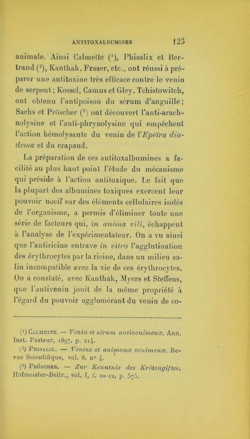 animale. Ainsi Calmelle (*), Phisalix et Mer- trand (^), Kanlhak, Fraser, etc., ont réussi à pré- parer une antitoxine très efficace contre le venin de serpent ; Kossel, Camus et Gley, Tchistowitch, ont obtenu l’antipoison du sérum d’anguille; Sachs et Proscher (^) ont découvert l’anti-arach- nolysine et l’anti-phrynolysine qui empêchent l’action hémolysante du venin de VEpeïra dia- dema et du crapaud. La préparation de ces antitoxalbumines a fa- cilité au plus haut point l’étude du mécanisme qui préside à l’action antitoxique. Le fait que la plupart des alhumines toxiques exercent leur jiouvoir nocif sur des éléments cellulaires isolés de l’organisme, a permis d’éliminer toute une série de facteurs qui, in anima vili, échappent à l’analyse de l’expérimentateur. On a vu ainsi que l’antiricine entrave hi vitro l’agglutination des érythrocytes par la ricine, dans un milieu sa- lin incompatible avec la vie de ces érythrocytes. On a constaté, avec Kanthak, IMyers et Stelfens, que l’antivenin jouit de la môme propriété à l’égard du pouvoir agglomérant du venin de co- I >) C'VLMETTE. — Venin et sérum antivenimeux. Ann. Inst. Pasteur, 1897, P- (-) PmsALix. — Venins et animaux venimeux. Re- vue Scientifique, vol. 8, n“ 4- (•'’) Proscher. — Zur Kenntnis des Kriitengiftes, Hofmeister-Beitr., vol. I, f. 10-12, p. .'i;;').