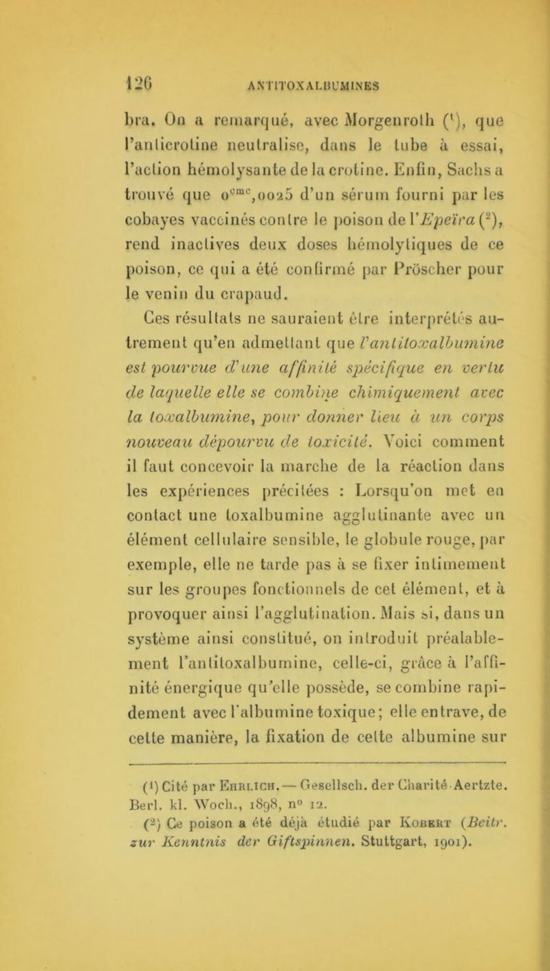 120 bra. Oa a remarqué, avec Morgenrolh ('), que l’aulicroline neutralise, dans le tube à essai, l’action héinolysante de la crotine. Enfin, Sachs a trouvé que o'^“‘^,oo25 d’un sérum fourni par les cobayes vaccinés contre le poison de r/i’peïm (^), rend inactives deux doses hémolytiques de ce poison, ce qui a été confirmé par Proscher pour le venin du crapaud. Ces résultats ne sauraient être interprétés au- trement qu’en admetlant que Vanliloxalhiimine est ‘pourvue d'une affinité spécifique en vertu de laquelle elle se combine chimiquement avec la ioxalbumine, pour donner lieu à un corps nouveau dépourvu de toxicité. Voici comment il faut concevoir la marche de la réaction dans les expériences précitées : Lorsqu’on met en contact une toxalbumine agglutinante avec un élément cellulaire sensible, le globule rouge, j)ar exemple, elle ne tarde pas à se fixer intimement sur les groupes fonctionnels de cet élément, et à provoquer ainsi l’agglutination. Mais si, dans un système ainsi constitué, on introduit j)réalable- ment rantitoxalbumine, celle-ci, grâce à l’affi- nité énergique qu’elle possède, se combine lapi- dement avec l’albumine toxique; elle entrave, de cette manière, la fixation de celte albumine sur (>) Cité par Ehrlich. — Gesellsch. der Charité Aertzte. Berl. kl. Woch., 1898, n« vi. (■■2) Ce poison a été déjà étudié par Kobeut {Beitr. zur Kenntnis der Giftspinnen. Stuttgart, 1901).