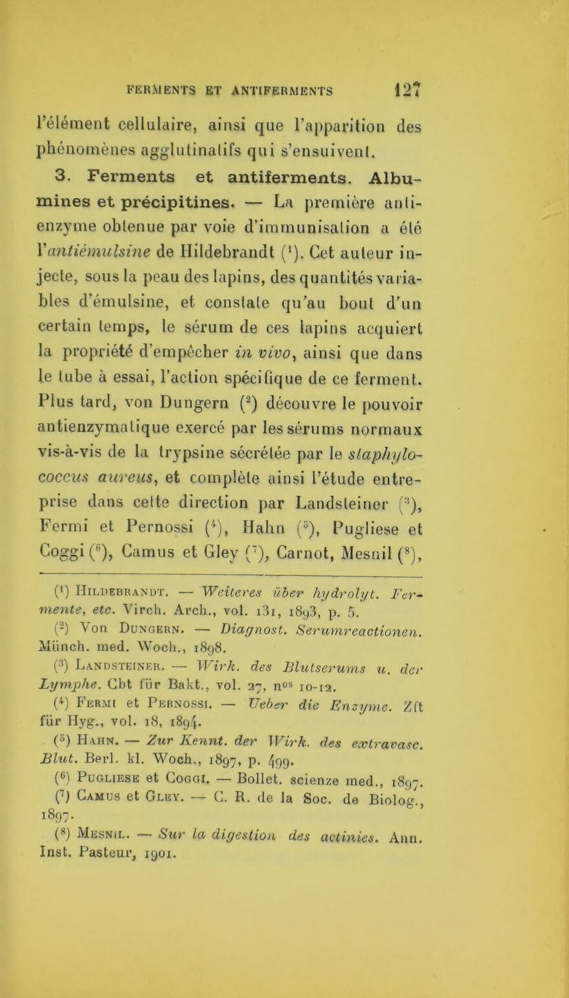 FERMENTS ET ANTIFERMENTS 12Î l’élément cellulaire, ainsi que ra|)parition des phénomènes agglutinatifs qui s’ensuivenl. 3. Ferments et antiferments. Albu- mines et précipitines. — La première anli- enzyme obtenue par voie d’immunisation a été Vantiémulsine de Hildebraudt (*). Cet auteur in- jecte, sous la peau des lapins, des quantités varia- bles d’émulsine, et constate qu’au bout d’un certain temps, te sérum de ces lapins acquiert la propriété d’empêcher in vivo, ainsi que dans le tube à essai, l’action spécifique de ce ferment. Plus tard, von Dungern (^) découvre le pouvoir antienzymatique exercé par les sérums normaux vis-à-vis de la trypsine sécrétée par le slaphylo- coccm aureus, et complète ainsi l’étude entre- prise dans celte direction par Landsleiner i;*), Fermi et Pernossi (^), Habn {“), Pugliese et Coggi (®), Camus et Gley ('), Carnot, Mesnil («), {>) Hildebranut. — Weüeres iiber hydrolyt. Fer- mente, etc. Virch. Arch., vol. i3i, 1893, p. 5. (-) Von Dungern. — Diagnost, Serumreactionen. Münch. ined. Woch., 1898. (3) Landsteiner. — Wirk. des Blulserums u. der Lymphe. Cbt l'ür Bakt., vol. 27, nos 10-12. (^) FERMt et Pernossi. — Ueber die Enzyme. Zft fur Hyg., vol. 18, 1894. (5) Hahn. — Zur Kennt. der Wirk. des extravasc. Elut. Berl. kl. Woch., 1897, p. 499. (6) Pugliese et Coggi. — Bollet. scienze med., 1897. C) Camus et Gley. — C. R. de la Soc. de Biolog'., 1897. (8) Mesnil. — Sur la digestion des actinies. Ann. Inst. Pasteur, 1901.