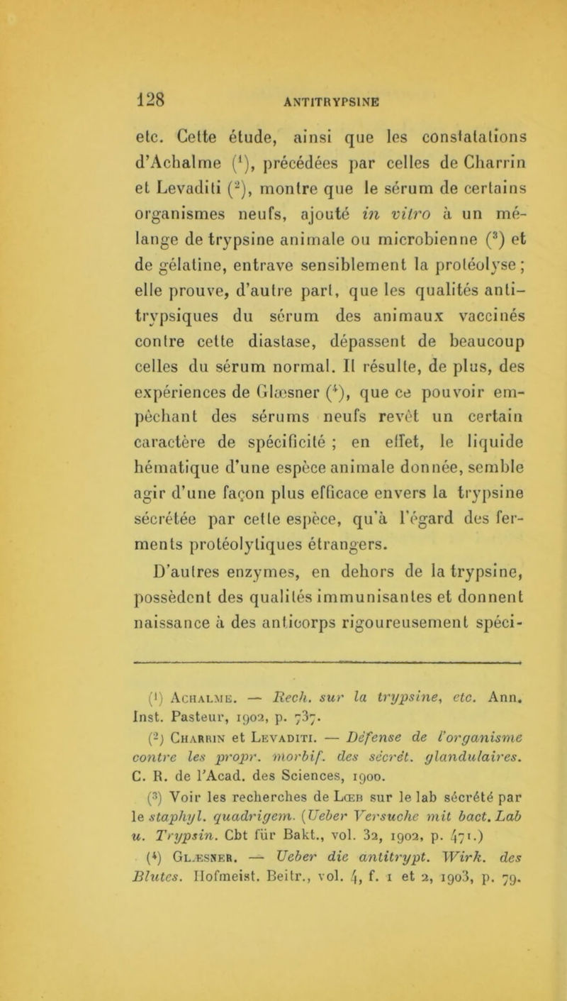 etc. Celte étude, ainsi que les constatations d’Achalrne (‘), précédées ]>ar celles de Charrin et Levaditi (-), montre que le sérum de certains organismes neufs, ajouté in vitro à un mé- lange de trypsine animale ou microbienne (®) et de gélatine, entrave sensiblement la protéolyse ; elle prouve, d’autre part, que les qualités anli- trypsiques du sérum des animaux vaccinés contre cette diastase, dépassent de beaucoup celles du sérum normal. Il résulte, de plus, des expériences de Clæsner ('*^), que ce pouvoir em- pêchant des sérums neufs revêt un certain caractère de spécificité ; en elfet, le liquide hématique d’une espèce animale donnée, semble agir d’une façon plus efficace envers la trypsine sécrétée par cette espèce, qu’à l’égard des fer- ments protéolytiques étrangers. D’autres enzymes, en dehors de la trypsine, possèdent des qualités immunisantes et donnent naissance à des anticorps rigoureusement spéci- (•) Aciialme. — Rech. sur la trypsine, etc. Ann, Inst. Pasteur, 1902, p. 787. (-) Charrin et Levaditi. — Défense de l’organisme C07itre les propr. morbif. des sccrét. glandulaires. C. R. de TAcad. des Sciences, 1900. (3) Voir les recherches de Lœb sur le lab sécrété par \& staphyl. quadrigem. {Ueber Versuchc mit bact.Lab U. Trypsin. Cbt fur Bakt., vol. 32, 1902, p. (q Gl.esner. — Ueber die antitrypt. Wirk. des Blutes. Ilofmeist. Beitr., vol. 4, f- i et 2, igo3, p. 79.