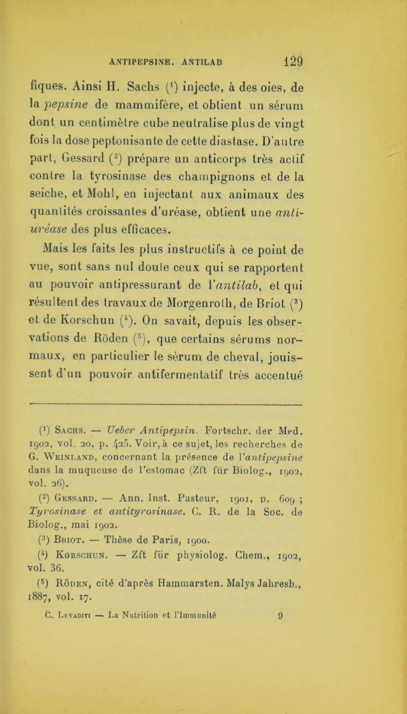 fiques. Ainsi II. Sachs (') Injecte, à des oies, de \Si pepsine de mammifère, et obtient un sérum dont un centimètre cube neutralise plus de vingt fois la dose peptonisante de cette diaslase. D’autre part, Gessard (^) prépare un anticorps très actif contre la tyrosinase des champignons et de la seiche, et MobI, en injectant aux animaux des quantités croissantes d’uréase, obtient une anli~ urèase des plus efficaces. Mais les faits les plus instructifs à ce point de vue, sont sans nul doute ceux qui se rapportent au pouvoir antipressurant de Vantilah, et qui résultent des travaux de Morgenroth, de Briot (®) et de Korschun (^). On savait, depuis les obser- vations de Roden (®), que certains sérums nor- maux, en particulier le sérum de cheval, jouis- sent d’un pouvoir antifermentatif très accentué (') Sachs. — Ueher Anlipeÿsin. Portschr. cler Med. igo2, vol. 20, p. 425. Voir, à ce sujet, les recherches de G. Weinland, concernant la présence de Vantipepsine dans la muqueuse de l’estomac (Zft fiir Biolog., 1902, vol. 26). (‘-) Gessahd. — Ann. Inst. Pasteur, 1901, p. 609 ; Tyrosinase et antityrosinase, G. R. de la Soc. de Biolog., mai 1902. (3) Bhiot. — Thèse de Paris, 1900. (9 Korschun. — Zft fiir physiolog. Chem., 1902, vol. 36. (S) Rouen, cité d’après Hammarsten. Malys Jahresb., 1887, vol. 17. C. Lkvaditi — La Nutrition nt l’Immunité 9