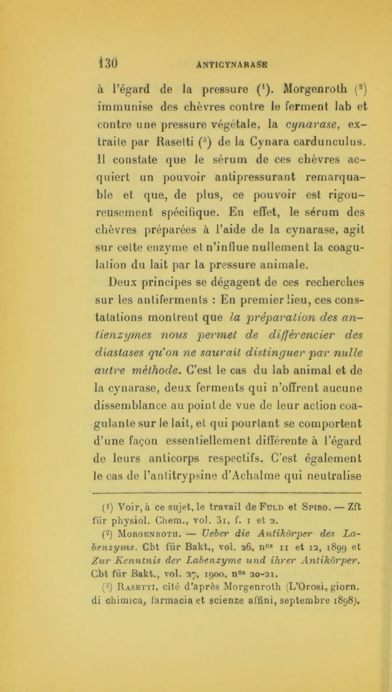 à l’égard de la pressure (‘). Morgenroth (*) immunise des chèvres contre le ferment lab et contre une pressure végétale, la cipiarase, ex- traite par Rasetti (*) de la Cynara cardunculus. Il constate que le sérum de ces chèvres ac- quiert un j)ouvoir antipressurant remarqua- ble et que, de plus, ce pouvoir est rigou- reusement spécifique. En effet, le sérum des chèvres préparées à l’aide de la cynarase, agit sur celte enzyme et n’influe nullement la coagu- lation du lait par la pressure animale. Deux principes se dégagent de ces recherches sur les antiferments : En premier lieu, ces cons- tatations montrent que la ‘préparation des an- tienzymes nous permet de différencier des diastases qu’on ne saurait distinguer par nulle autre méthode. C’est le cas du lab animal et de la cynarase, deux ferments qui n’offrent aucune dissemblance au point de vue de leur action coa- gulante sur le lait, et qui pourtant se comportent d’une façon essentiellement différente à l’égard de leurs anticorps respectifs. C’est également le cas de l’antitrypsine d’Achalme qui neutralise (1) Voir, à ce sujet, le travail de Fuld et Spiro. — Zft fiir physiol. Chem., vol. 3i, f. i et 2. (2) Moroknrotu. — Ueber die Antikôrper des La- bemyms. Cbt fur Bakt., vol. 26, ii et iq, 1899 et Zur Kenntnis der Labenzyme und ihrer Antikôrper. Cbt fiir Bakt., vol. 27, 1900, n®» 20-21. (^) Rasetti, cité d’après Morgenroth (L’Orosi, giorn. di chimica, farmacia et scienze affini, septembre 1898),