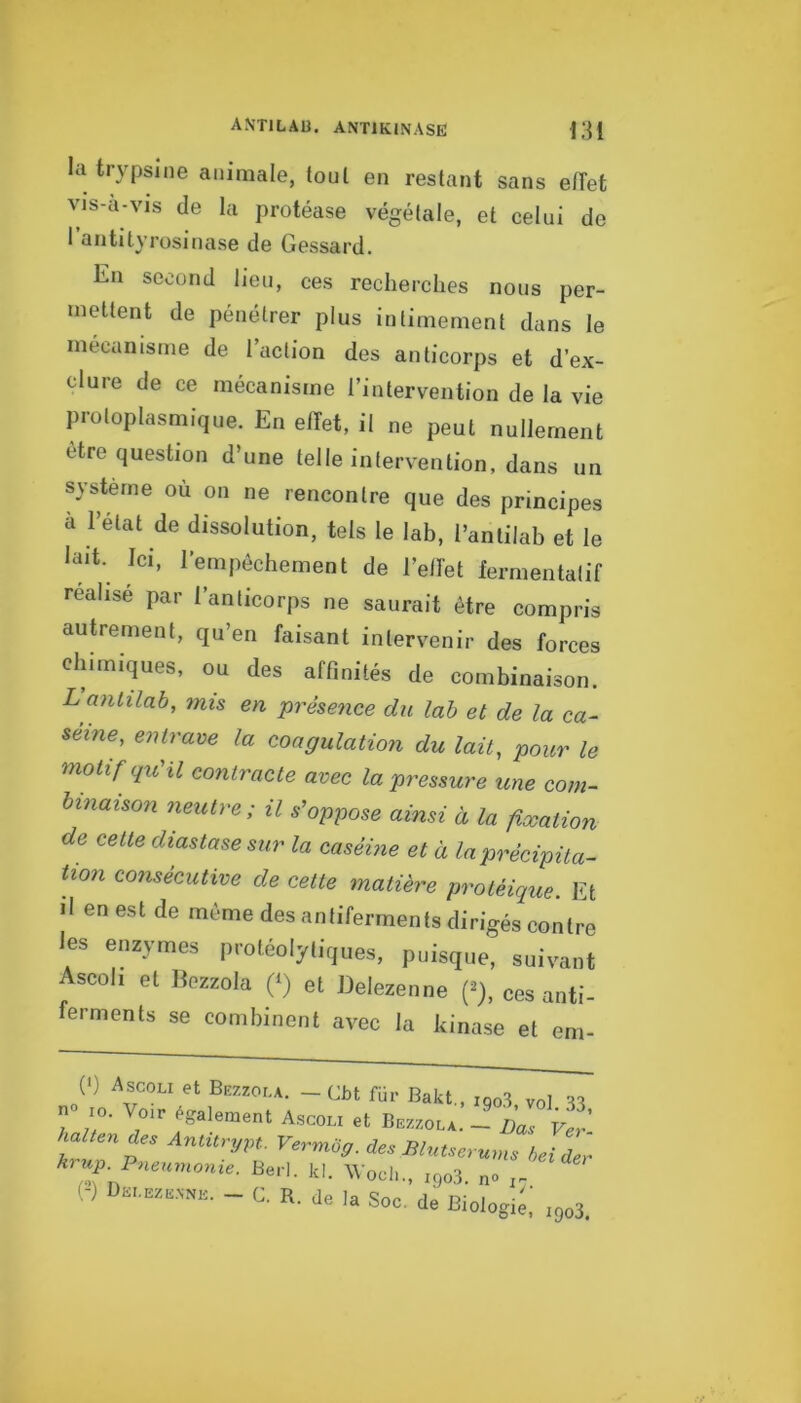 la trypsine animale, tout en restant sans effet vis-a-vis de la protéase végétale, et celui de rosinase de Gessard. En second lien, ces recherches nous per- mettent de pénétrer plus intimement dans le mécanisme de l’action des anticorps et d’ex- clure de ce mécanisme l’intervention de la vie protoplasmique. En effet, il ne peut nullement être question d’une telle intervention, dans un système où on ne rencontre que des principes à l’état de dissolution, tels le lab, l’antilab et le lait. Ici, l’empêchement de l’effet fermentalif réalisé par l’anticorps ne saurait être compris autrement, qu’en faisant intervenir des forces chimiques, ou des affinités de combinaison. Lanhlab, mis en prése^ice du lab et de la ca- séine, entrave la coagulation du lait, pour le motif qu'il contracte avec la pressure une com- binaison neutre; il s'oppose ainsi à la fixation de cette diastase sur la caséine et à la précipita- tion consécutive de cette matière protéique. Et >1 en est de même des antiferments dirigés contre les enzymes protéolytiques, puisque, suivant Ascoh et llezzola (‘) et Delezenne (^), ces anti- ferments se combinent avec la kinase et em- (') Ascoli et Bezzoi.a. - Cbt für Bakt., iqo3 vol n 10. Voir également Ascoli et Bezzola. — Bas Fer’ ùaZ/en de. Aniitry-pt. Vermôy. des Blntserum. hei der krup Pneumonie. Beri. kl. \Voch„ igo3. n» ) Soc, de Biologi;: 1903.