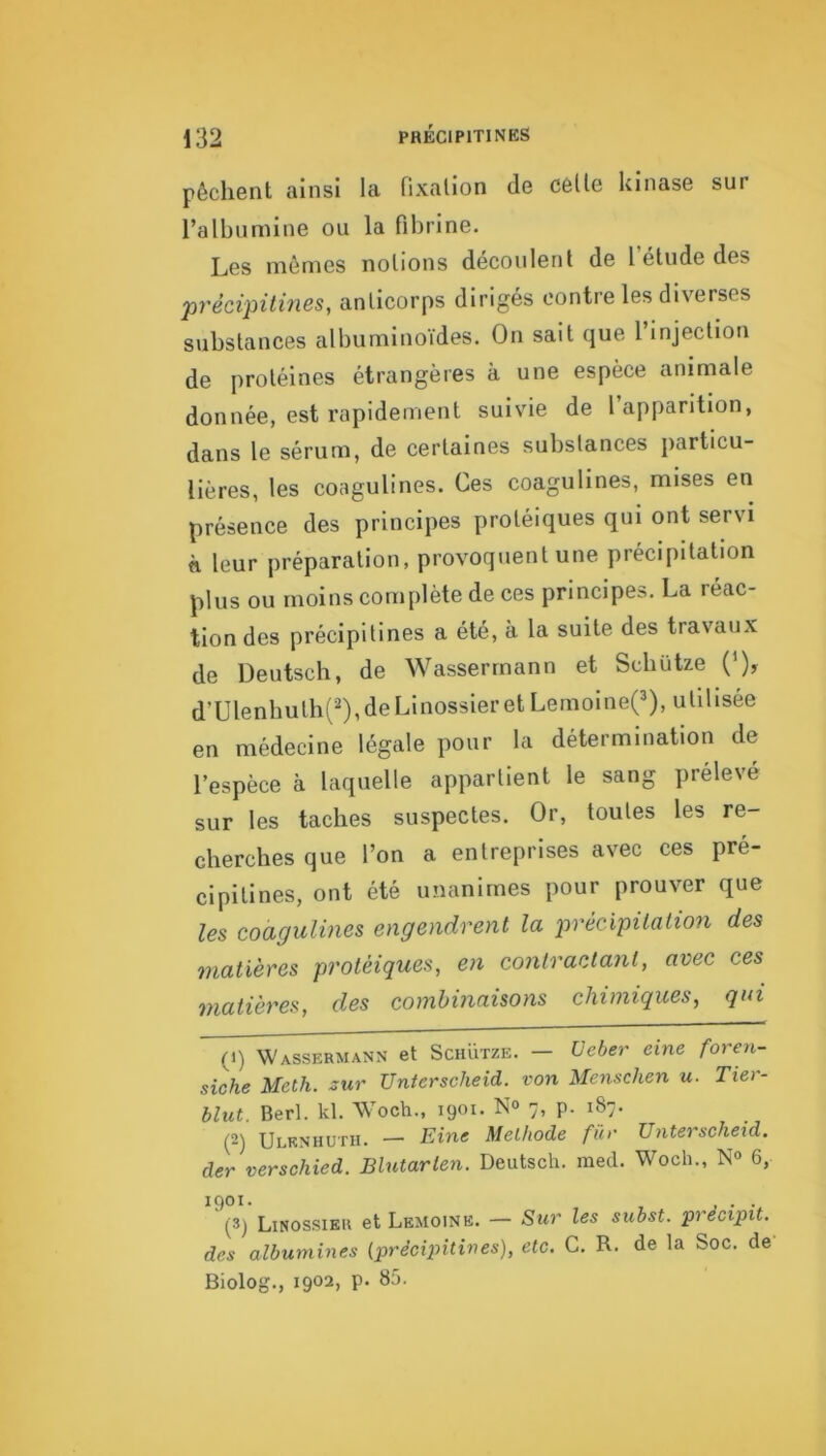 pêchent ainsi la fixation de celle kinase sur l’albumine ou la fibrine. Les mêmes notions découlent de l’étude des précipitmes, anticorps dirigés contre les diverses substances albuminoïdes. On sait que l’injection de protéines étrangères à une espèce animale donnée, est rapidement suivie de l apparition, dans le sérum, de certaines substances particu- lières, les coagulines. Ces coagulines, mises en présence des principes protéiques qui ont servi n leur préparation, provoquent une précipitation plus ou moins complète de ces principes. La réac- tion des précipilines a été, à la suite des travau.x de Deutsch, de Wassermann et Scbütze (‘), d’Ulenbulh('),deLinossier et Lemolne(3), utilisée en médecine légale pour la détermination de l’espèce à laquelle appartient le sang prélevé sur les taches suspectes. Or, toutes les re- cherches que l’on a entreprises avec ces pré- cipilines, ont été unanimes pour prouver que les coagulines engendrent la précipüali07i des matières protéiques, en contractant, avec ces matières, des comhinaisoyis chimiques, qui (1) Wassermann et Schütze. — üeber eine foren- siche Meth. zur Unterscheid. von Menschen u. Tier- blut. Berl. kl. Woch., 1901. N<> 7, p. 187. (2) Ulknhutii. — Eine Melhode fur Unterscheid. der verschied. Blutarten. Deutsch. med. Woch., N» 6, 1901. . ip) Linossikr et Lemoine. — Sur les subst. pi écipit, des albumines (prêcipitines), etc. C. R. de la Soc. de Biolog., 1902, p. 85.