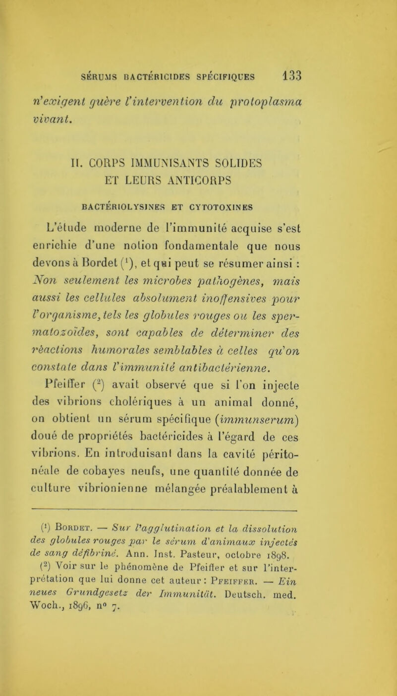 n'exigent guère Vintervention du proloplasma vivant. II. CORPS IMMUNISANTS SOLIDES ET LEURS ANTICORPS BACTÉRIOLYSINES ET CYTOTOXINES L’étude moderne de l’immunité acquise s’est enrichie d’une notion fondamentale que nous devons à lîordet (*), et qui peut se résumer ainsi : Non seulement les microbes pathogènes, mais aussi les cellules absolument inofjensives pour l’organisme, tels les globules rouges ou les sper- matozoïdes, sont capables de déterminer des réactions humorales semblables à celles qu'on constate dans Vimmunité antibactérienne. Pfeilfer Q) avait observé que si l’on injecte des vibrions cholériques à un animal donné, on obtient un sérum spécifique {immunserum) doué de propriétés bactéricides à l’égard de ces vibrions. En introduisant dans la cavité périto- néale de cobayes neufs, une quantité donnée de culture vibrionlenne mélangée préalablement à (*) Bordet. — Sur Vagglutination et la dissolution des globules rouges par le sérum d'animaux injectés de sang défibriné. Ann. Inst. Pasteur, octobre 1898. (2) Voir sur le phénomène de Pfeifïer et sur l’inter- prétation que lui donne cet auteur: Pfeiffer. — Ein neues Grundgesetz der ImmuniUit. Deutsch. med. Woch., 189G, n 7.