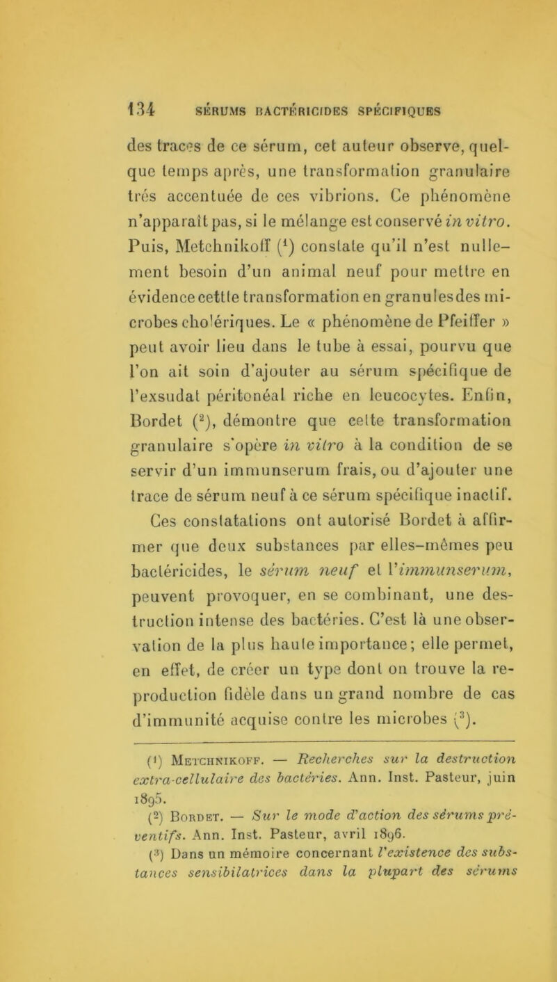 des traces de ce sérum, cet auteur observe, quel- que temps après, une transformation granulaire très accentuée de ces vibrions. Ce phénomène n’apparaît pas, si le mélange est conservé in vitro. Puis, Metchnikolî (^) constate qu’il n’est nulle- ment besoin d’un animal neuf pour mettre en évidencecettte transformation en granulesdes mi- crobes cholériques. Le « phénomène de Pfeiffer » peut avoir lieu dans le tube à essai, pourvu que l’on ait soin d’ajouter au sérum spécifique de l’exsudât péritonéal riche en leucocytes. Enfin, Bordet (^), démontre que cette transformation granulaire s’opère in vitro à la condition de se servir d’un imrnunserurn frais, ou d’ajouter une trace de sérum neuf à ce sérum spécifique inactif. Ces constatations ont autorisé Bordet à affir- mer (jue deux substances par elles-mêmes peu bactéricides, le sérum neuf et Vim7nunseru7n, peuvent provoquer, en se combinant, une des- truction intense des bactéries. C’est là une obser- vation de la plus haute importance ; elle permet, en effet, de créer un type dont on trouve la re- production fidèle dans un grand nombre de cas d’immunité acquise contre les microbes (^). (1) Metchnikoff. — Recherches sur la destruction extra cellulaire des bactéries. Ann. Inst. Pasteur, juin iSgâ. (2) Bordet. — Sur le mode d'action des sérums pré- ventifs. Ann. Inst. Pasteur, avril 1896. (3) Dans un mémoire concernant l'existence des subs- tances sensibilatrices dans la j^lupart des séru7ns