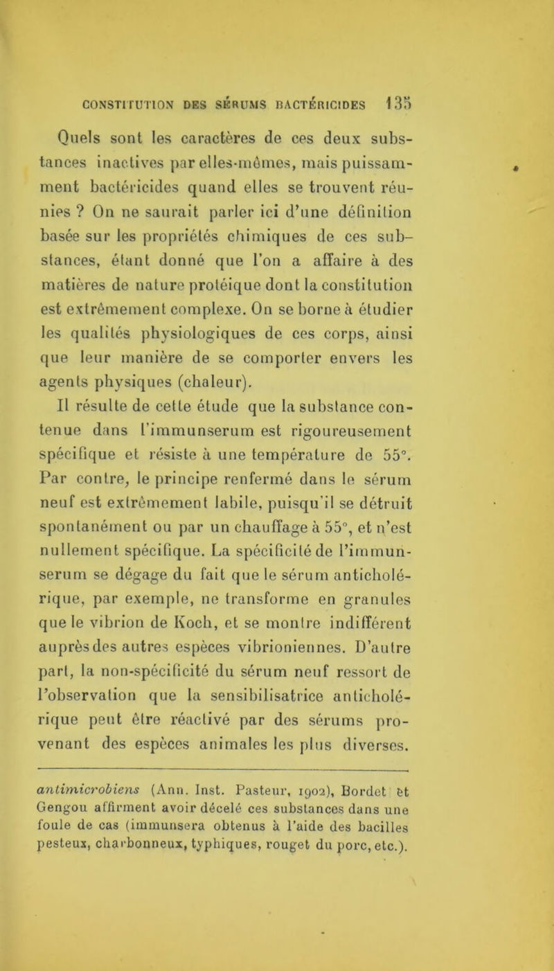 Quels sont les caractères de ces deux subs- tances inactives par elles-môines, mais puissam- ment bactéricides quand elles se trouvent réu- nies ? On ne saurait parler ici d’une définilion basée sur les propriétés chimiques de ces sub- stances, étant donné que l’on a affaire à des matières de nature protéique dont la constitution est extrêmement complexe. On se borne à étudier les qualités physiologiques de ces corps, ainsi que leur manière de se comporter envers les agents physiques (chaleur). Il résulte de cette étude que la substance con- tenue dans l’immunserum est rigoureusement spécifique et résiste à une température de 55“. Par contre^ le principe renfermé dans le sérum neuf est extrêmement labile, puisqu’il se détruit spontanément ou par un chauffage à 55°, et n’est nullement spécifique. La spécificité de l’immun- serum se dégage du fait que le sérum anticbolé- rique, par exemple, ne transforme en granules que le vibrion de Koch, et se montre indifférent auprès des autres espèces vibrioniennes. D’autre part, la non-spécificité du sérum neuf ressort de l’observation que la sensibilisatrice anticbolé- rique peut être réactivé par des sérums pro- venant des espèces animales les plus diverses. antimicrobiens (Anii. Inst. Pasteur, 1902), Bordet èt Gengou affirment avoir décelé ces substances dans une foule de cas (immunsera obtenus à l’aide des bacilles pesteux, charbonneux, typhiques, rouget du porc, etc.).