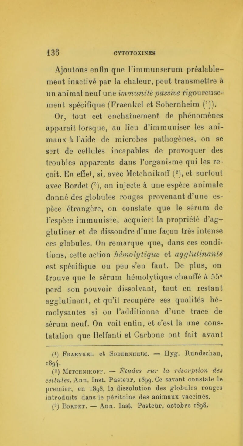 Ajoutons enfin que rimmunserum préalable- ment inactivé par la chaleur, peut transmettre à un animal neuf une immunité passive rigoureuse--- ment spécifique (Fraenkel et Sobernheim (*)). Or^ tout cet enchaînement de phénomènes apparaît lorsque, au lieu d’immuniser les ani- maux à l’aide de microbes pathogènes, on se sert de cellules incapables de provoquer des troubles apparents dans l’organisme qui les re- çoit. En efiet, si, avec Metchnikolî (^), et surtout avec Bordel (^), on injecte à une espèce animale donné des globules rouges provenant d’une es- pèce étrangère, on constate que le sérum de l’espèce immunisée, acquiert la propriété d’ag- glutiner et de dissoudre d’une façon très intense ces globules. On remarque que, dans ces condi- tions, cette action hémolytique et agglutinante est spécifique ou peu s’en faut. De plus, on trouve que le sérum hémolytique chauffé à 55“ perd son pouvoir dissolvant, tout en restant agglutinant, et qu’il récupéré ses qualités hé- rnolysantes si on l’additionne d’une trace de sérum neuf. On voit enfin, et c’est là une cons- tatation que Belfanli et Carbone ont fait avant (1) Fraenkel et Sobernheim. — Hyg. Rundschau, 1894. (2) .Metchnikoff. — Etudes sur la résorption des cellules, Ann. Inst. Pasteur, 1899. Ce savant constate le premier, en 1898, la dissolution des globules rouges introduits dans le péritoine des animaux vaccinés. Bordet. — Ann. Inst. Pasteur, octobre 1898.