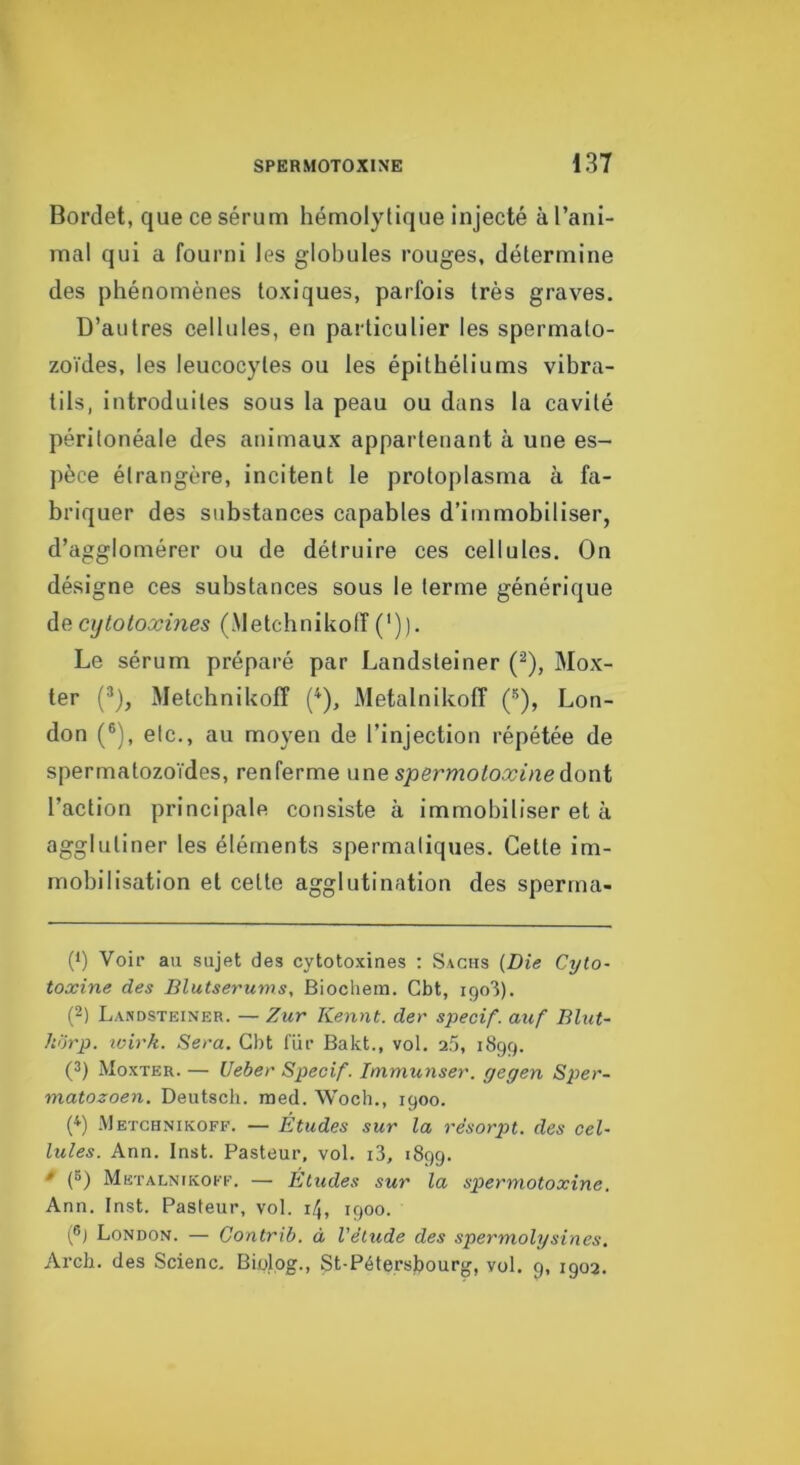 Bordet, que ce sérum hémolytique injecté àl’ani- mal qui a fourni les globules rouges, détermine des phénomènes toxiques, parfois très graves. D’autres cellules, en particulier les spermato- zoïdes, les leucocytes ou les épithéliums vibra- tils, introduites sous la peau ou dans la cavité péritonéale des animaux appartenant à une es- pèce étrangère, incitent le protoplasma à fa- briquer des substances capables d’immobiliser, d’agglomérer ou de détruire ces cellules. On désigne ces substances sous le terme générique de cytotoxines (Aletchnikotî (')). Le sérum préparé par Landsteiner (^), Mox- ter (®), Metchnikofî (^), Metalnikoff (’^), Lon- don (®), etc., au moyen de l’injection répétée de spermatozoïdes, renferme m\e spermotoxineàoni l’action principale consiste à immobiliser et à agglutiner les éléments spermatiques. Cette im- mobilisation et celte agglutination des sperrna- (1) Voir au sujet des cytotoxines : Sachs (Die Cyto- toxine des Blutserums, Biochem. Gbt, 1903). (2) Landsteiner. — Zur Remit, der specif. auf Elut- horp. loirk. Sera. Gbt fur Bakt., vol. 2.3, 1899. (3) Monter. — Ueber Specif. Immunser. gegen Sper- matozoen. Deutsch. med. Woch., igoo. (^) .Metchnikoff. — Études sur la re'sorpt. des cel- lules. Ann. Inst. Pasteur, vol. i3, 1899. * (3) Metalnikoff. — Eludes sur la spermotoxine. Ann. Inst. Pasteur, vol. 14, 1900. (®j London. — Contrib. à l’élude des spermolysines, Arch. des Scienc. Biolog., St-Pétersl)ourg, vol. g, 1902.