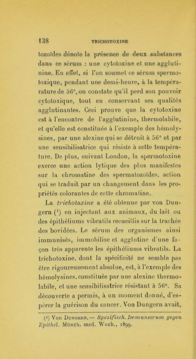 tozoïdes dénote la présence de deux substances dans ce sérum : une cytotoxine et une aggluti- nine. En elTet, si l’on soumet ce sérum spermo- loxique, pendant une demi-heure, à la tempéra- raturede 56°, on constate qu’il perd son pouvoir cytotoxique, tout en conservant ses qualités agglutinantes. Ceci prouve que la cytotoxine est à l’encontre de l’agglutinine, Iherrnolabile, et qu’elle est constituée à l’exemple des hémoly- sines, par une alexine qui se détruit à 56° et par une sensibilisatrice qui résiste à cette tempéra- ture. De plus, suivant London, la sperrnotoxine exerce une action lytique des plus manifestes sur la chromatine des spermatozoïdes, action qui se traduit par un changement dans les pro- priétés colorantes de cette chromatine. La trichotoxine a été obtenue par von Dun- gern (‘) en injectant aux animaux, du lait ou des épithéliums vihratils recueillis sur la trachée des bovidées. Le sérum des organismes ainsi immunisés, immobilise et agglutine d’une fa- çon très apparente les épithéliums vihratils. La trichotoxirje, dont la spécilicité ne semble pas être rigoureusement absolue, est, à l’exemple des hémolysines,constituée par une alexine thermo- labile, et une sensibilisatrice résistant à 56°. Sa découverte a permis, à un moment donné, d’es- pérer la guérison du cancer. Von Dungern avait. (1) Von Dunqehn.— Spesifisch. Itninunseruni geyen Epithel. Münch. med. Woch., 1899.