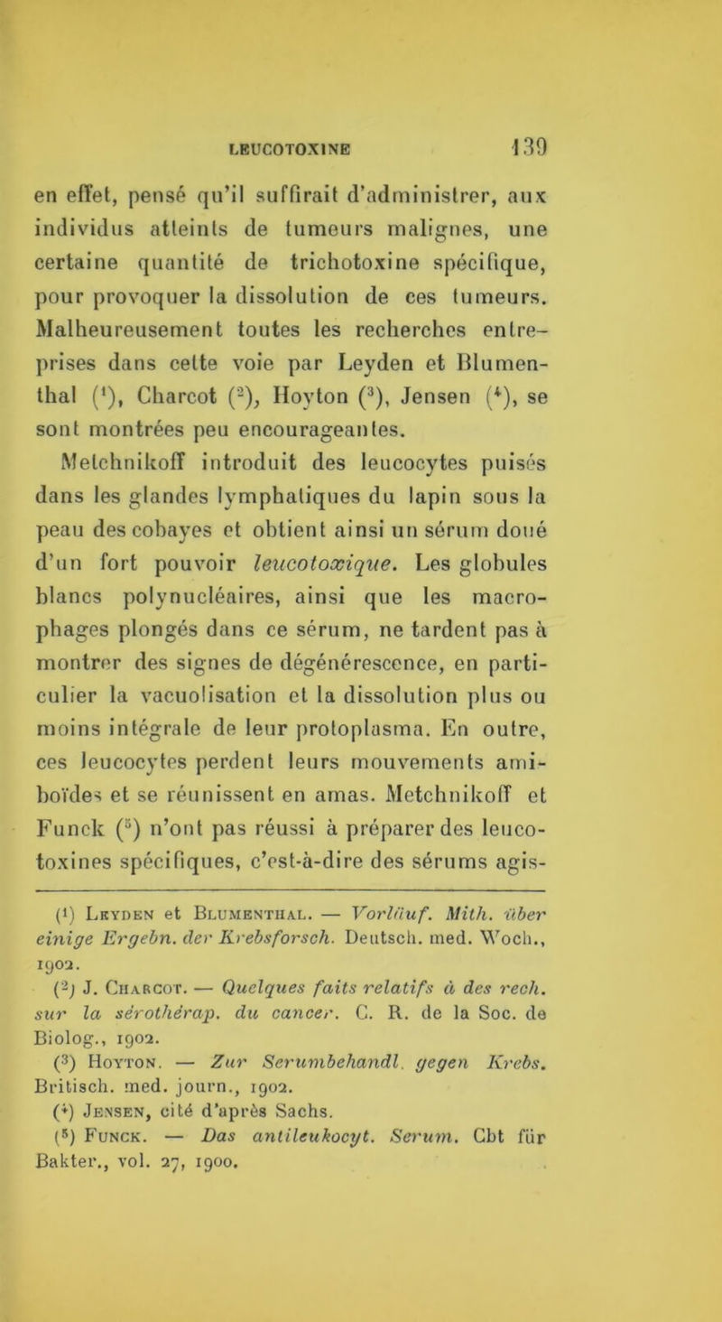 en effet, pensé qu’il suffirait d’administrer, aux individus atteints de tumeurs malignes, une certaine quantité de trichotoxine spécifique, pour provoquer la dissolution de ces tumeurs. Malheureusement toutes les recherches entre- prises dans celte voie par Leyden et Blumen- thal (*), Charcot ('^), Iloyton (*), Jensen (*^), se sont montrées peu encourageantes. Melchnikoff introduit des leucocytes puisés dans les glandes lymphatiques du lapin sous la peau des cobayes et obtient ainsi un sérum doué d’un fort pouvoir leucotoxiqiie. Les globules blancs polynucléaires, ainsi que les macro- phages plongés dans ce sérum, ne tardent pas à montrer des signes de dégénérescence, en parti- culier la vacuolisation et la dissolution plus ou moins intégrale de leur protoplasma. En outre, ces leucocytes perdent leurs mouvements ami- boïdes et se réunissent en amas. Metchnikoff et Funck (“) n’ont pas réussi à préparer des leuco- toxines spécifiques, c’est-à-dire des sérums agis- (1) Lkyden et Blumentual. — Vorlnuf. Mith. i'tber einige Ergebn. der Krebsforsch. Deutsch. ined. Wocli., 1902. J. Charcot. — Quelques faits relatifs à des rech. sur la sérothérap. du cancer. C. R. de la Soc. de Biolog., 1902. (3) Hoyton. — Zur Serumbehandl. gegen Krebs. Bfitisch. med. journ., 1902. (♦) Jensen, cité d’après Sachs. (S) Funck. — Das antileukocyt. Sérum. Cbt für Bakter., vol. 27, 1900.