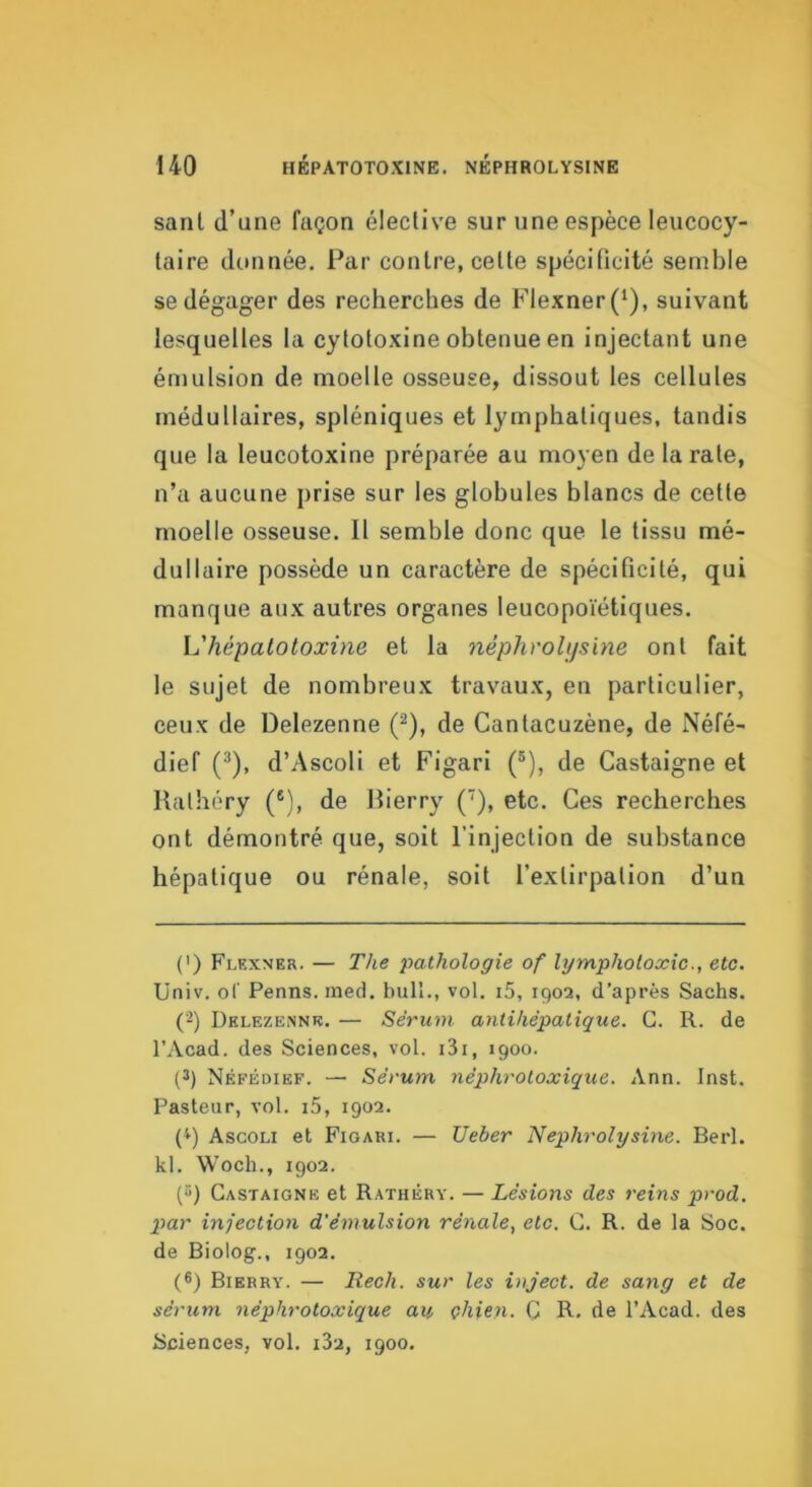 sanl d’une façon élective sur une espèce leucocy- taire donnée. Par contre, cette spécificité semble se dégager des recherches de Flexner(‘), suivant lesquelles la cytotoxine obtenue en injectant une émulsion de moelle osseuse, dissout les cellules médullaires, spléniques et lymphatiques, tandis que la leucotoxine préparée au moyen de la rate, n’a aucune prise sur les globules blancs de cette moelle osseuse. 11 semble donc que le tissu mé- dullaire possède un caractère de spécificité, qui manque aux autres organes leucopoïétiques. h'hépalotoxine et la népTiroUfsïne ont fait le sujet de nombreux travaux, en particulier, ceux de Delezenne (^), de Cantacuzène, de Néfé- dief (®), d’Ascoli et Figari (®), de Castaigne et Rathéry (®), de Rierry (), etc. Ces recherches ont démontré que, soit l’injection de substance hépatique ou rénale, soit l’extirpation d’un (') Flexner. — The pathologie of lymphotoxic., etc. Üniv. oC Penns. med. bull., vol. i5, 1902, d’après Sachs. (2) Delezennb. — Sérum antihépatique. G. R. de l’Acad. des Sciences, vol. i3i, 1900. (3) Néfédief. — Sérum néphrotoxique, Ann. Inst. Pasteur, vol. i5, 1902. (^) Ascoli et Figari. — Ueber Nephrolysine. Berl. kl. Woch., 1902. (3) Castaigne et Rathéry. — Lésions des reins prod. p>ar infection d'émulsion rénale, etc. G. R. de la Soc. de Biolog., 1902. (®) Bierry. — Rech. sur les inject. de sang et de sérum néphrotoxique au çhien. G R. de l’Acad. des Sciences, vol. iSi, 1900.