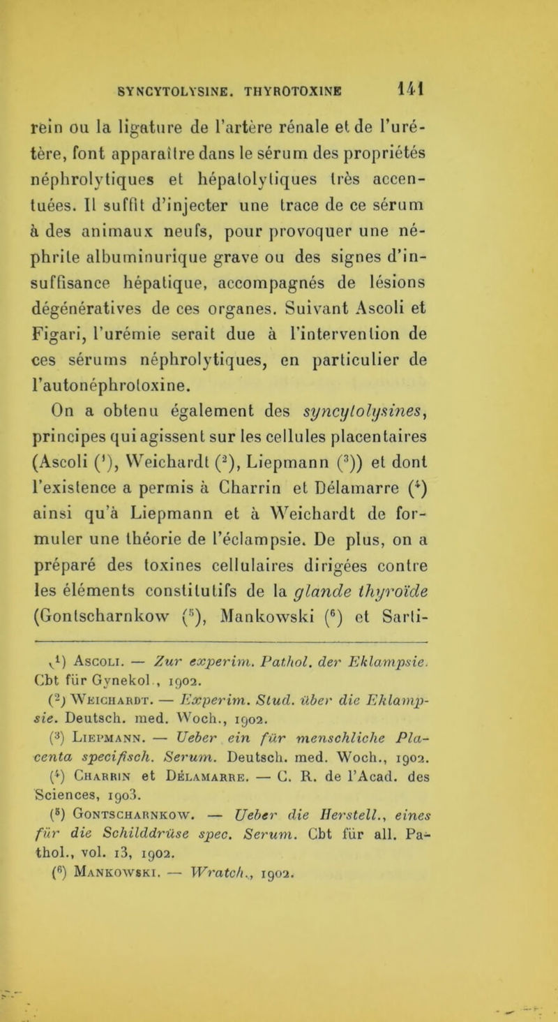 rein ou la ligature de l’artère rénale eide l’uré- tère, font apparaître dans le sérum des propriétés néphrolytiquGs et hépalolyliques très accen- tuées. Il suffit d’injecter une trace de ce sérum à des animaux neufs, pour provoquer une né- phrite albuminurique grave ou des signes d’in- suffisance hépatique, accompagnés de lésions dégénératives de ces organes. Suivant Ascoli et Figari, l’urémie serait due à l’intervention de ces sérums néphrolytiques, en particulier de l’autonéphrotoxine. On a obtenu également des syncylolysmes, principes qui agissent sur les cellules placentaires (Ascoli ('), VVeichardt (^), Liepmann (^)) et dont l’existence a permis à Charrin et Délamarre (^) ainsi qu’à Liepmann et à Weichardt de for- muler une théorie de l’éclampsie. De plus, on a préparé des toxines cellulaires dirigées contre les éléments constitutifs de la glande thyroïde (Gontscharnkow (•'^), Mankowski (®) et Sarti- Ascoli. — Zur experim, Pathol, der Eklampsie. Cbt für Gynekol , 1902. (2; Wkighabdt. — Experim. Stud. über die Eklamp- sie. Deutsch. med. Woch., 1902. (^) Liepmann. — Ueber ein für menschliche Pla- centa specifisch. Sérum. Deutsch. med. Woch., 1902. ('») Charrin et Délamarre. — C. R. de l’Acad. des Sciences, 1903. (5) Gontscharnkow. — Ueber die Ilerstell., eines für die Schilddrüse spec. Sérum. Cbt für ail. Pa- thol., vol. i3, 1902. C’) Mankowski. — Wratch.., 1902.