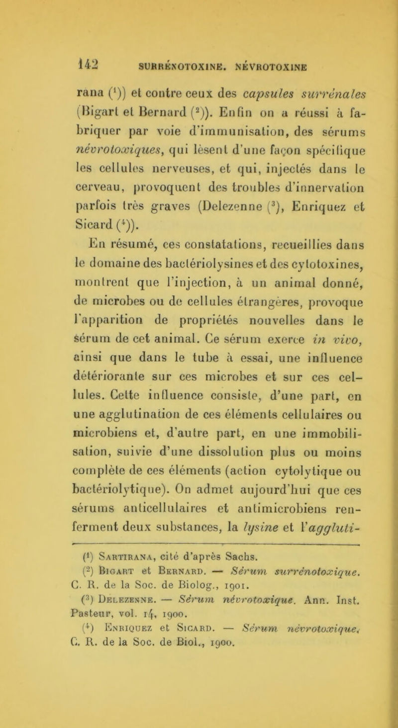 raiia (/)) et contre ceux des capsules surrénales (Iligarl et Bernard (*)). Enfin on a réussi à fa- briquer par voie d’irnrnunisalion, des sérums névr O toxiques, qui lèsent d’une façon spécilique les cellules nerveuses, et qui, injectés dans le cerveau, j)rovoquenl des troubles d’innervation parfois très graves (Delezenne (^), Enriquez et Sicard (^)). En résumé, ces constatations, recueillies dans le domaine des baclériolysines et des cytotoxines, montrent que l’injection, à un animal donné, de microbes ou de cellules étrangères, provoque l'apparition de propriétés nouvelles dans le sérum de cet animal. Ce sérum exerce m vivo, ainsi que dans le tube à essai, une influence détériorante sur ces microbes et sur ces cel- lules. Celte influence consiste, d’une part, en une agglutination de ces éléments cellulaires ou microbiens et, d’autre part, en une immobili- sation, suivie d’une dissolution plus ou moins complète de ces éléments (action cytolytique ou bactériolytique). On admet aujourd’hui que ces sérums anticellulaires et antimicrobiens ren- ferment deux substances, la lysine et Vaggluti- (') Sartirana, cité d’après Sachs. {-) Bioart et Bernard. — Sérum surrénotoxique. C. R. de la Soc. de Biolog., igoi. (3) Delezenne. — Sérum névrntoxique. Ann. Inst. Pasteur, vol. 14, 1900. {^) Enriquez et Sicard. — Sérum névrotüxique, C. R. de la Soc. de Biol., 1900.