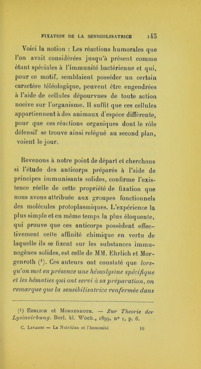 Voici la notion : Les réactions humorales que l’on avait considérées jusqu’à présent comme étant spéciales à l’immunité bactérienne et qui, pour ce motif, semblaient posséder un certain caractère téléologique, peuvent être engendrées à l'aide de cellules dépourvues de toute action nocive sur l’organisme. H suffit que ces cellules appartiennent à des animaux d'espèce différente, pour que ces réactions organiques dont le rôle défensif se trouve ainsi relégué au second plan, voient le jour. Revenons à notre point de départ et cherchons si l’étude des anticorps préparés à l’aide de principes immunisants solides, confirme l’exis- tence réelle de cette propriété de fixation que nous avons attribuée aux groupes fonctionnels des molécules protoplasmiques. L’expérience la plus simple et en même temps la plus éloquente, qui prouve que ces anticorps possèdent effec- tivement cette affinité chimique en vertu de laquelle ils se fixent sur les substances immu- nogènes solides, est celle de MM. Ehrlich et Mor- genroth (^). Ces auteurs ont constaté que lors~ qu’on met en présence une hèmolysxne spécifique et les hématies qui ont servi à sa préparation, on remarque que la sensibilisatrice renfermée dans (1) Ebblich et Morgenroth. — Zur Théorie der Lysinvirhung. Berl. kl. Woch., 1899, n° i, p. 6. C. Levaditi — La Nutrilioii et l'Immunité 10