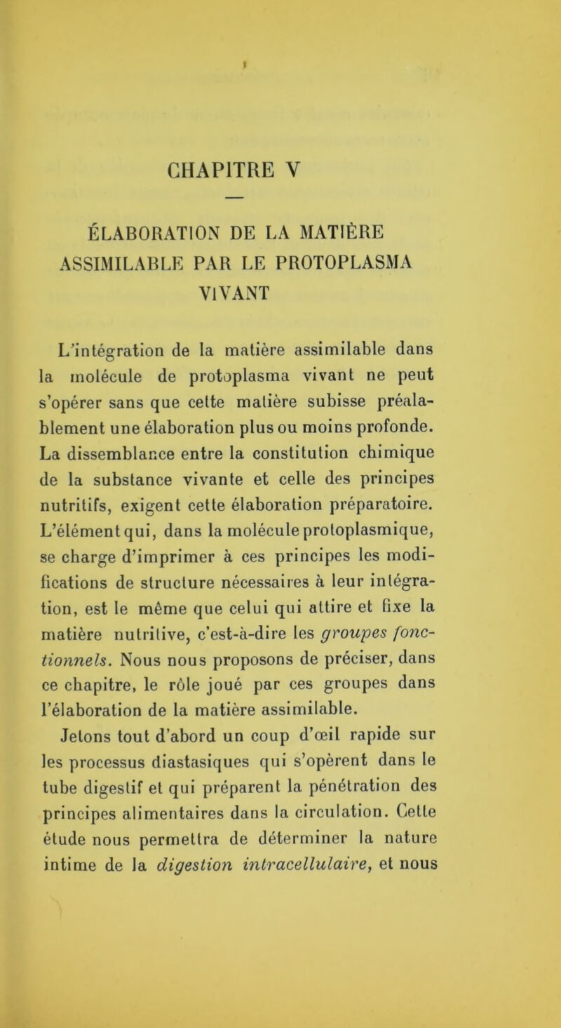 I CHAPITRE V ÉLABORATION DE LA MATIÈRE ASSIMILABLE PAR LE PROTOPLASMA VIVANT L’intégration de la matière assimilable dans la molécule de protoplasma vivant ne peut s’opérer sans que cette matière subisse préala- blement une élaboration plus ou moins profonde. La dissemblance entre la constitution chimique de la substance vivante et celle des principes nutritifs, exigent cette élaboration préparatoire. L’élément qui, dans la molécule protoplasmique, se charge d’imprimer à ces principes les modi- fications de structure nécessaires à leur intégra- tion, est le même que celui qui attire et fixe la matière nutritive, c’est-à-dire les groupes fonc- tionnels. Nous nous proposons de préciser, dans ce chapitre, le rôle joué par ces groupes dans l’élaboration de la matière assimilable. Jetons tout d’abord un coup d’œil rapide sur les processus diastasiques qui s’opèrent dans le tube digestif et qui préparent la pénétration des principes alimentaires dans la circulation. Cette étude nous permettra de déterminer la nature intime de la digestion intracellulaire, et nous