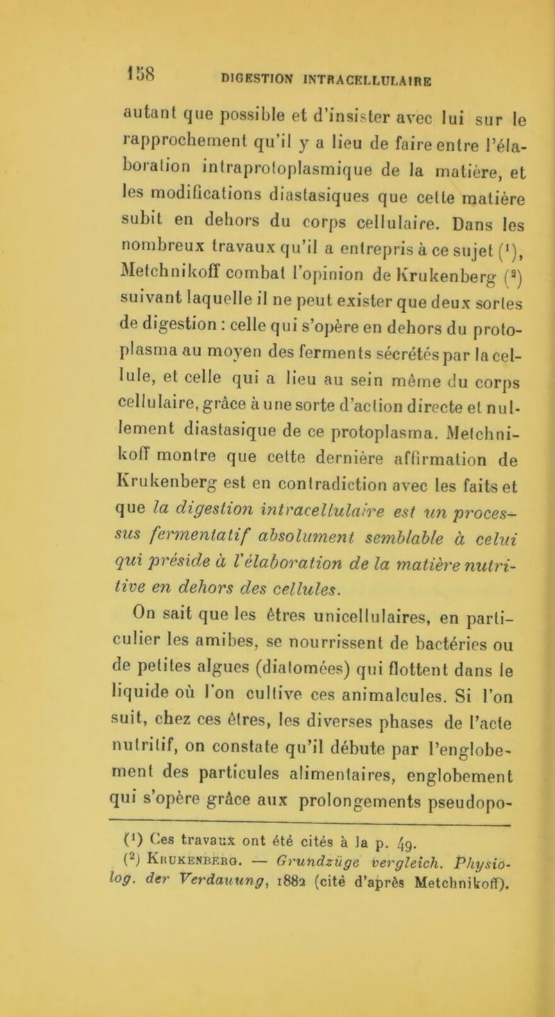 iîJ8 autant que possible et d’insister avec lui sur le rapprochement qu’il y a lieu de faire entre l’éla- boration intraprotoplasmique de la matière, et les modifications diastasiques que cette matière subit en dehors du corps cellulaire. Dans les nombreux travaux qu’il a entrepris à ce sujet ('), Metchnikofî combat l’opinion deKrukenberg (*) suivant laquelle il ne peut exister que deux sortes de digestion : celle qui s’opère en dehors du proto- plasma au moyen des ferments sécrétés par la cel- lule, et celle qui a lieu au sein même du corps cellulaire, grâce aune sorte d’action directe et nul- lement diastasique de ce protoplasma. Metchni- koff montre que cette dernière affirmation de Krukenberg est en contradiction avec les faits et que la digeüion intracellulaire est un proces- sus fermeniatif absolument semblable à celui qui préside à l élaboration de la matière nutri- tive en dehors des cellules. On sait que les êtres unicellulaires, en parti- culier les amibes, se nourrissent de bactéries ou de petites algues (diatomées) qui flottent dans le liquide où I on cultive ces animalcules. Si l’on suit, chez ces êtres, les diverses phases de l’acte nutritif, on constate qu’il débute par l’englobe- ment des particules alimentaires, englobement qui s opère grâce aux prolongements pseudopo- (1) Ces travaux ont été cités à la p. 4g. (2) Kkukenbero. — Grundzüge vergleich. Physiû- log. der Verdauung, 1882 (cité d’après Metchnikofî).