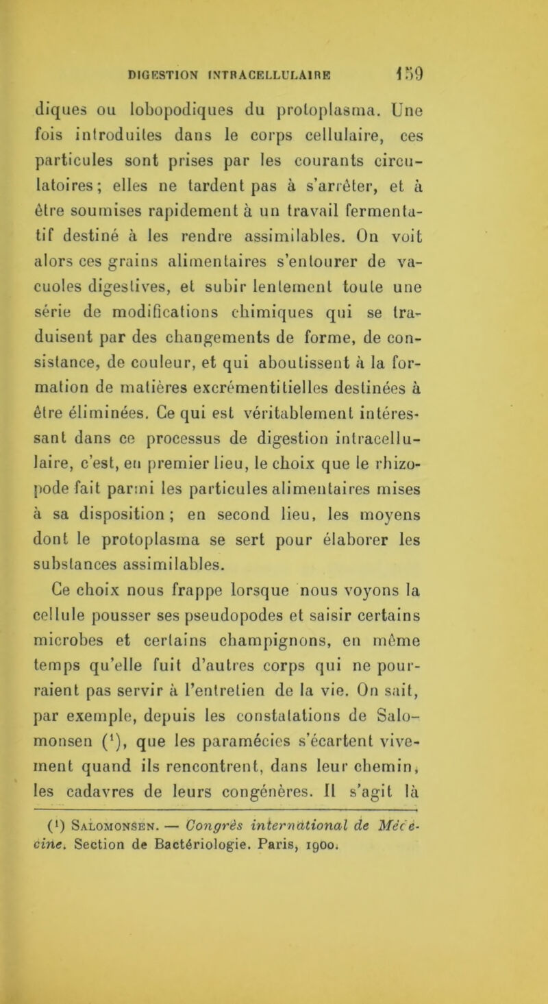 diques ou lobopodiqiies du proloplasrna. Une fois inlroduiles dans le corps cellulaire, ces particules sont prises par les courants circu- latoires; elles ne tardent pas à s’arrêter, et à être soumises rapidement à un travail fermenta- tif destiné à les rendre assimilables. On voit alors ces grains alimentaires s’entourer de va- cuoles digestives, et subir lentement toute une série de modifications chimiques qui se tra- duisent par des changements de forme, de con- sistance, de couleur, et qui aboutissent à la for- mation de matières excrémentitielles destinées à être éliminées. Ce qui est véritablement intéres- sant dans ce processus de digestion intracellu- laire, c’est, eu premier lieu, le choix que le rhizo- jiode fait parmi les particules alimentaires mises à sa disposition; en second lieu, les moyens dont le protoplasma se sert pour élaborer les substances assimilables. Ce choix nous frappe lorsque nous voyons la cellule pousser ses pseudopodes et saisir certains microbes et certains champignons, en même temps qu’elle fuit d’autres corps qui ne pour- raient pas servir à l’entretien de la vie. On sait, par exemple, depuis les constatations de Salo- monsen ('), que les paramécies s’écartent vive- ment quand ils rencontrent, dans leur chemin, les cadavres de leurs congénères. 11 s’agit là (*) (*) SalomonSen. — Congrès international de Méc e- cine. Section de Bactériologie. Paris, 1900^