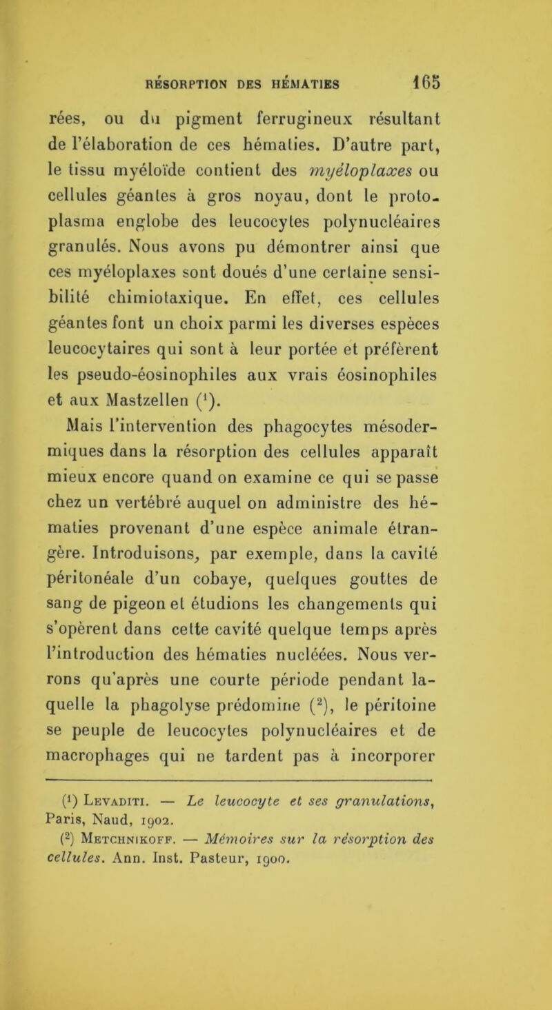 rées, ou du pigment ferrugineux résultant de l’élaboration de ces hématies. D’autre part, le tissu myéloïde contient des myéloplaxes ou cellules géantes à gros noyau, dont le proto- plasma englobe des leucocytes polynucléaires granulés. Nous avons pu démontrer ainsi que ces myéloplaxes sont doués d’une certaine sensi- bilité chimiotaxique. En effet, ces cellules géantes font un choix parmi les diverses espèces leucocytaires qui sont à leur portée et préfèrent les pseudo-éosinophiles aux vrais éosinophiles et aux Mastzellen (‘). Mais l’intervention des phagocytes mésoder- miques dans la résorption des cellules apparaît mieux encore quand on examine ce qui se passe chez un vertébré auquel on administre des hé- maties provenant d’une espèce animale étran- gère. Introduisons^ par exemple, dans la cavité péritonéale d’un cobaye, quelques gouttes de sang de pigeon et étudions les changements qui s’opèrent dans cette cavité quelque temps après l’introduction des hématies nucléées. Nous ver- rons qu’après une courte période pendant la- quelle la phagolyse prédomine (^), le péritoine se peuple de leucocytes polynucléaires et de macrophages qui ne tardent pas à incorporer (') Levaditi. — Le leucocyte et ses granulations, Paris, Naud, 1902. (2) Metchnikoff. — Mémoires sur la résorption des cellules. Ann. Inst. Pasteur, 1900.