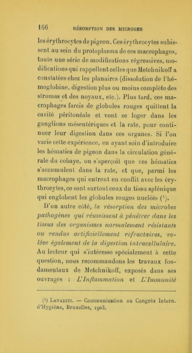 lOG leséryUirocytos de pigeon. Ces érythrocytes subis- sent au sein du proto])lasma de ces macrophages, toute une série de modifications régressives, mo- dificalionsqui rappellentcellesqueAletchnikoiïa constatées chez les planaires (dissolution de l’hé- moglobine, digestion plus ou moins complète des stromas et des noyaux, etc.). Plus tard, ces ma- crophages farcis de globules rouges quittent la cavité péritonéale et vont se loger dans les ganglions mésentériques et la rate, pour conti- nuer leur digestion dans ces organes. Si l’on varie celte expérience, en ayant soin d’introduire les hématies de pigeon dans la circulation géné- rale du cobaye, on s'apei(;oit que ces hématies s accumulent dans la rate, et que, parmi les macrophages qui entrent en conflit avec les éry- throcytes, ce sont surtout ceux du tissu splénique qui englobent les globules rouges nucléés (*). D’un autre coté, la résorption des microbes pathogènes qui réussissent à pénétrer dans les tissus des organis?nes normalement résistants ou rendus artificiellement réfractaires, re- lève également de la digestion intracellulaire. Au lecteur qui s’intéresse spécialement à cette question, nous recommandons les travaux fon- damentaux de Metchnikolî, exposés dans ses ouvrages ; L'Inflammation et L'Immunité (1) LiiVADiTi. — Communication au Congrès Intern. d’Hygiène, Bruxelles, 1903.