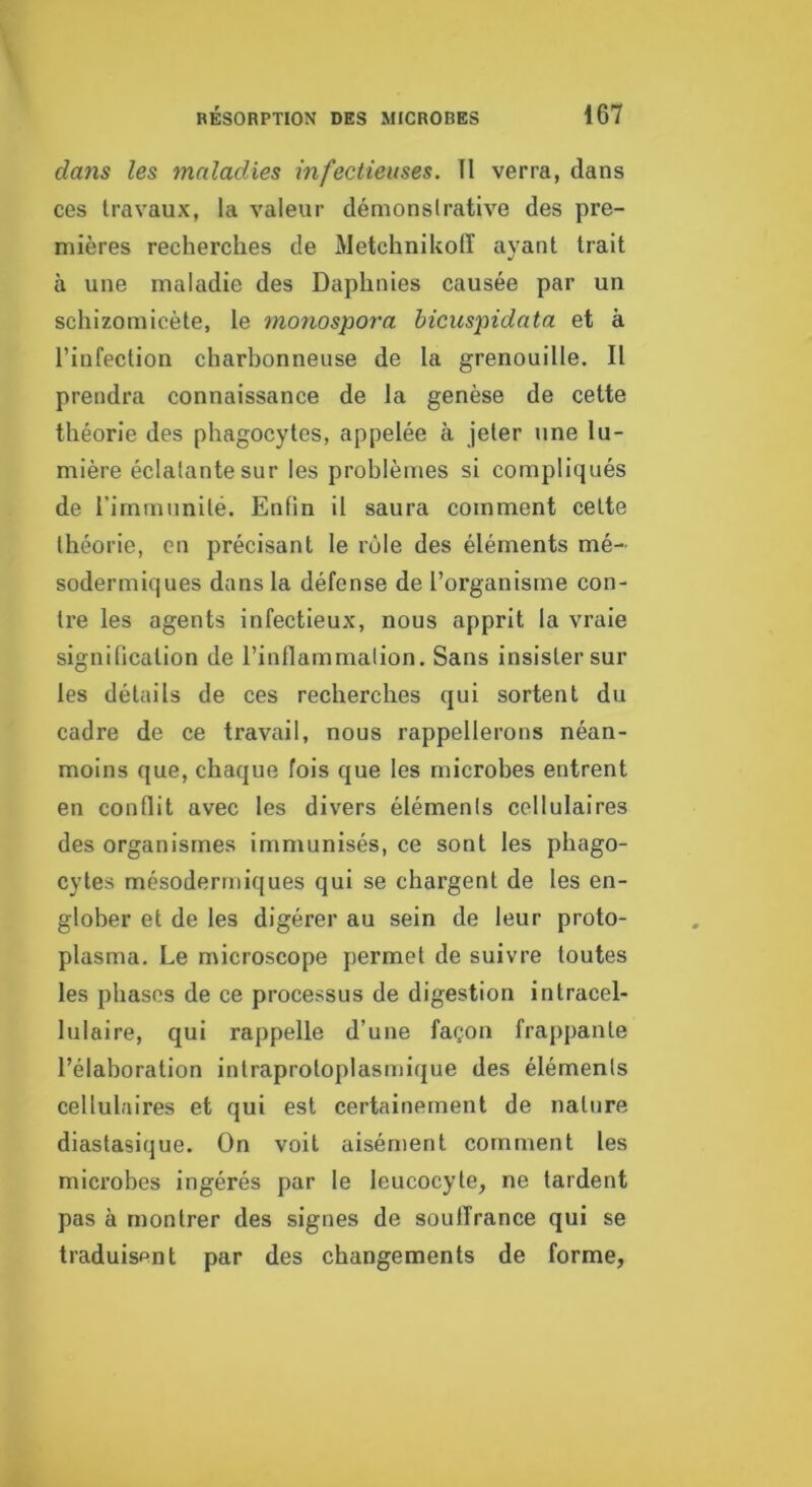 dans les maladies infectieuses. TI verra, dans ces travaux, la valeur démonstrative des pre- mières reclierches de Metchnikolï ayant trait à une maladie des Daphnies causée par un schizomicète, le monospora hicuspidata et à l’infection charbonneuse de la grenouille. Il prendra connaissance de la genèse de cette théorie des phagocytes, appelée à jeter une lu- mière éclatante sur les problèmes si compliqués de l’immunité. Enfin il saura comment cette théorie, en précisant le rôle des éléments mé- sodermiques dans la défense de l’organisme con- tre les agents infectieux, nous apprit la vraie signification de l’inflammation. Sans insister sur les détails de ces recherches qui sortent du cadre de ce travail, nous rappellerons néan- moins que, chaque fois que les microbes entrent en conflit avec les divers éléments cellulaires des organismes immunisés, ce sont les phago- cytes mésodermiques qui se chargent de les en- glober et de les digérer au sein de leur proto- plasma. Le microscope permet de suivre toutes les phases de ce processus de digestion intracel- lulaire, qui rappelle d’une façon frappante l’élaboration intraprotoplasmique des éléments cellulaires et qui est certainement de nature diastasique. On voit aisément comment les microbes ingérés par le leucocyte, ne tardent pas à montrer des signes de soulTrance qui se traduisant par des changements de forme.