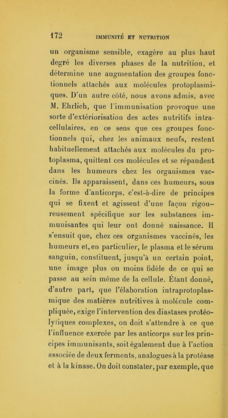 un organisme sensible, exagère au plus haut degré les diverses phases de la nutrition, et détermine une augmentation des groupes fonc- tionnels attachés aux molécules protoplasmi- ques, D’un autre côté, nous avons admis, avec M. Ehrlich, que l’immunisation provoque une sorte d’extériorisation des actes nutritifs intra- cellulaires, en ce sens que ces groupes fonc- tionnels qui, chez les animaux neufs, restent hahituellement attachés aux molécules du pro- toplasma, quittent ces molécules et se répandent dans les humeurs chez les organismes vac- cinés. Ils apparaissent, dans ces humeurs, sous la forme d’anticorps, c’est-à-dire de principes qui se fixent et agissent d’une façon rigou- reusement spécifique sur les substances im- munisantes qui leur ont donné naissance. Il s’ensuit que, chez ces organismes vaccinés, les humeurs et, en particulier, le plasma et le sérum sanguin, constituent, jusqu’à un certain point, une image plus ou moins fidèle de ce qui se passe au sein même de la cellule. Étant donné, d’autre part, que l’élaboration intraprotoplas- mique des matières nutritives à molécule com- pliquée, exige l’intervention des diastases protéo- lyliques complexes, on doit s’attendre à ce que l’influence exercée par les anticorps sur les prin- cipes immunisants, soit également due à l’action associée de deux ferments, analogues à la protéase et à la kinase. On doit constater, par exemple, que