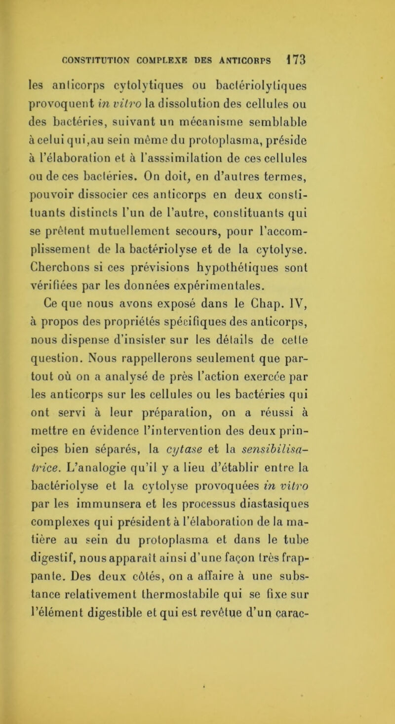 les aniicorps cytolytiques ou baclériolytiques provoquent hi vitro la dissolution des cellules ou des bactéries, suivant un mécanisme semblable à celui qui,au sein môme du protoplasma, préside à l’élaboration et à l’asssimilation de ces cellules ou de ces bactéries. On doit, en d’autres termes, pouvoir dissocier ces anticorps en deux consti- tuants distincts l’un de l’autre, constituants qui se prêtent mutuellement secours, pour l’accom- plissement de la bactériolyse et de la cytolyse. Cbercbons si ces prévisions hypothétiques sont vérifiées par les données expérimentales. Ce que nous avons exposé dans le Chap. IV, à propos des propriétés spécifiques des anticorps, nous dispense d’insister sur les détails de cette question. Nous rappellerons seulement que par- tout où on a analysé de près l’action exercée par les anticorps sur les cellules ou les bactéries qui ont servi à leur préparation, on a réussi à mettre en évidence l’intervention des deux prin- cipes bien séparés, la cytase et la sensibilisa- trice. L’analogie qu’il y a lieu d’établir entre la bactériolyse et la cytolyse provoquées in vitro par les immunsera et les processus diastasiques complexes qui président à l’élaboration de la ma- tière au sein du protoplasma et dans le tube digestif, nous apparaît ainsi d’une façon Irès frap- panie. Des deux côtés, on a affaire à une subs- tance relativement thermostabile qui se fixe sur l’élément digestible et qui est revêtue d’un carac-