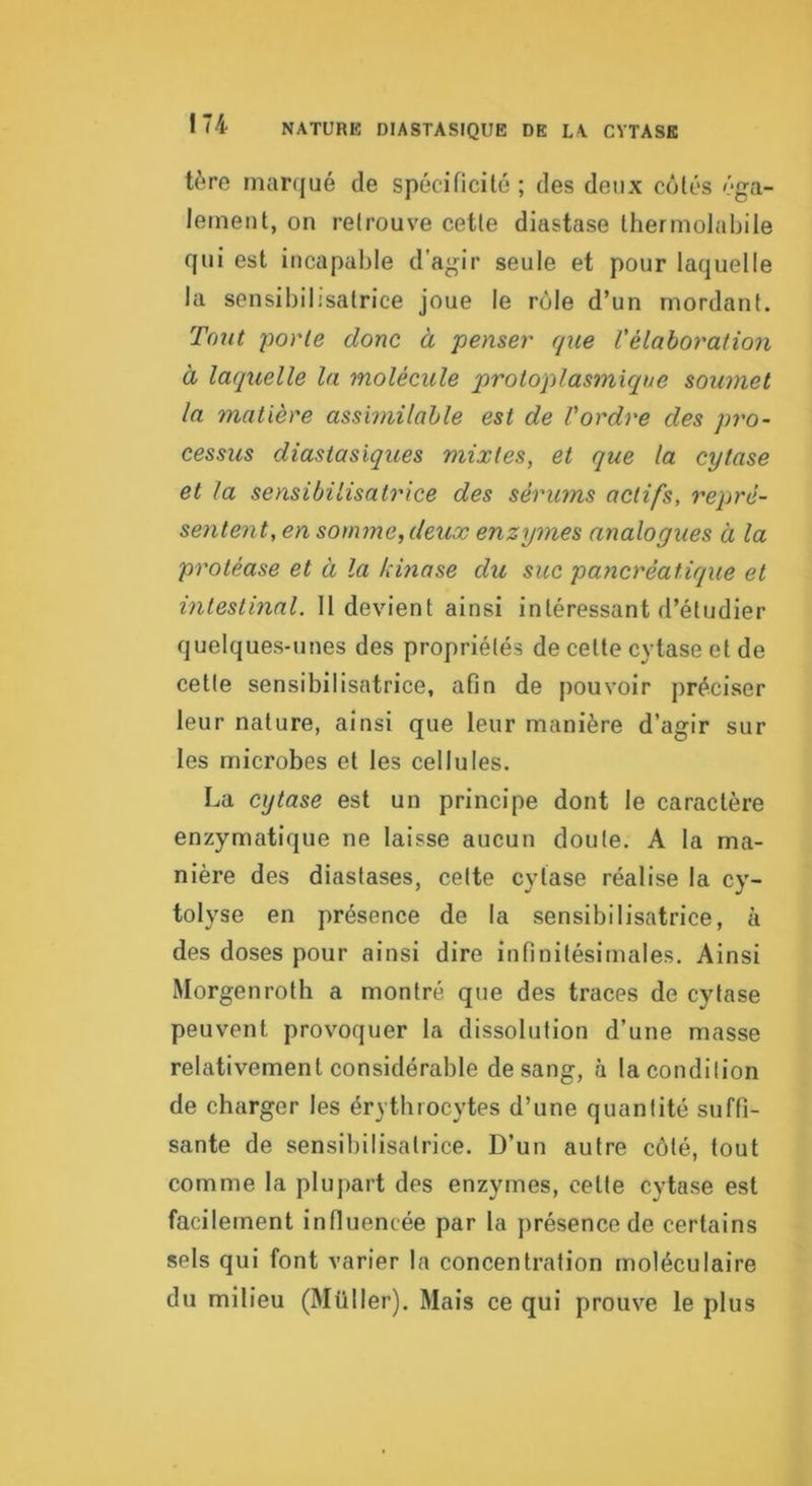 NATURE DIASTASIQUE DE LA CYTASE tùre marqué de spécificité ; des deux côtés éga- lement, on retrouve cette diastase thermolabile qui est incapable d'agir seule et pour laquelle la sensibilisatrice joue le rôle d’un mordant. Tout -porte donc à penser que l'élaboration à laquelle la molécule protoplasmique soumet la matière assimilable est de l'ordre des pro- cessus diastasiques mixtes, et que la cytase et la sensibilisatrice des sérums actifs, repré- sentent, en somme, deux enzymes analogues à la protéase et à la kinase du suc pancréatique et intestinal. 11 devient ainsi intéressant d’étudier quelques-unes des propriétés de cette cytase et de cette sensibilisatrice, afin de pouvoir préciser leur nature, ainsi que leur manière d’agir sur les microbes et les cellules. La cytase est un principe dont le caractère enzymatique ne laisse aucun doute. A la ma- nière des diastases, cette cytase réalise la cy- tolyse en présence de la sensibilisatrice, à des doses pour ainsi dire infinitésimales. Ainsi Morgenroth a montré que des traces de cytase peuvent provoquer la dissolution d’une masse relativement considérable de sang, à la condition de charger les érythrocytes d’une quantité suffi- sante de sensibilisatrice. D’un autre côté, tout comme la plupart des enzymes, cette cytase est facilement influencée par la présence de certains sels qui font varier la concentration moléculaire du milieu (Müller). Mais ce qui prouve le plus
