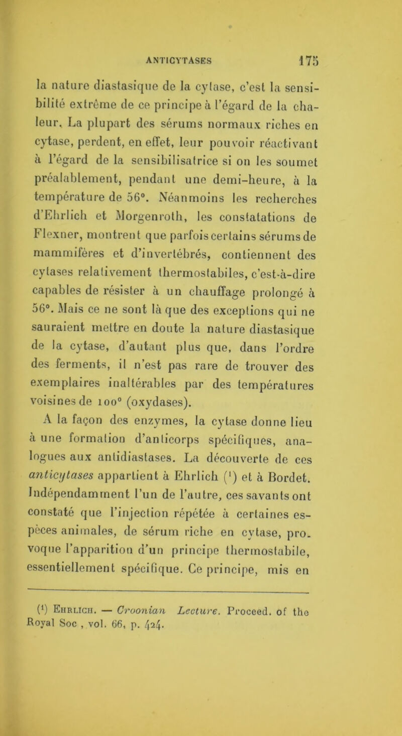 la nature diastasique de la cylase, c’est la sensi- bilité extrême de ce principe à l’égard de la cha- leur, La plupart des sérums normaux riches en cytase, perdent, en effet, leur pouvoir réactivant à l’égard de la sensibilisatrice si on les soumet préalablement, pendant une demi-heure, à la température de 56°. Néanmoins les recherches d’Ehrlich et Morgenroth, les constatations de Flexner, montrer) t que parfois certains sérums de mammifères et d’invertébrés, contiennent des cytases relativement thermostabiles, c’est-à-dire capables de résister à un chauffage prolongé à 56°, Mais ce ne sont là que des exceptions qui ne sauraient mettre en doute la natui-e diastasique de la cytase, d’autant plus que, dans l’ordre des ferments, il n’est pas rare de trouver des exemplaires inaltérables par des températures voisines de ioo° (oxydases). A la façon des enzymes, la cytase donne lieu à une formation d’anticorps spécifiques, ana- logues aux anlidiastases. La découverte de ces a7iticytases appartient à Ehrlich (‘) et à Bordet. Indépendamment l’un de l’autre, ces savants ont constaté que l’injection répétée à certaines es- pèces animales, de sérum l’iche en cytase, pro. voque l’apparition d’un principe thermostabile, essentiellement spécifique. Ce principe, mis en (*) (*) Ehrlich. — Croonian Lecture. Proceed, of tho Royal Soc , vol. 66, p. 424-