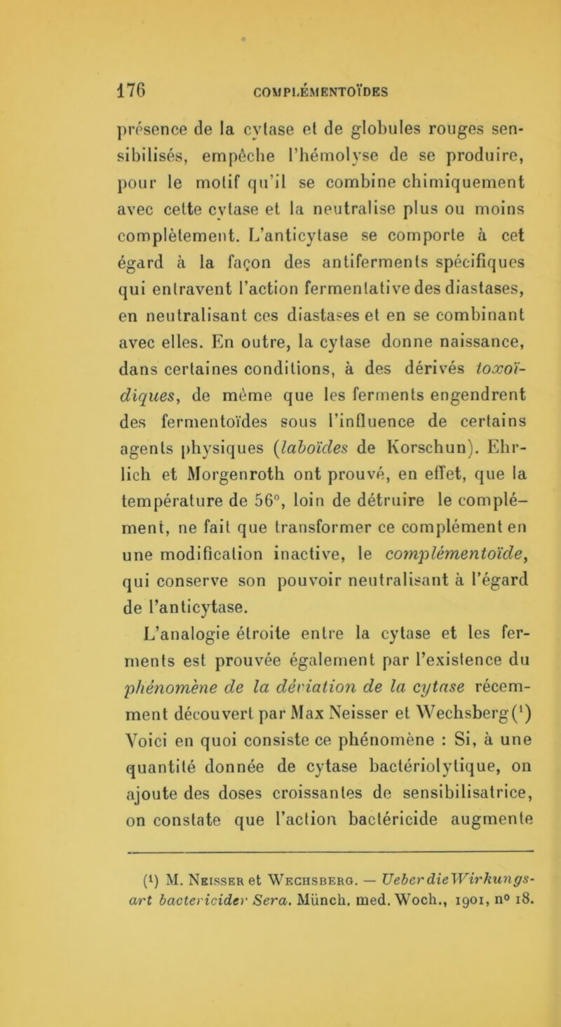 ])rpsence de la cylase el de globules rouges sen- sibilisés, empêche l’bémolyse de se produire, pour le molif qu’il se combine chimiquement avec celte cvtase et la neutralise plus ou moins complètement. L’anticylase se comporte à cet égard à la façon des antifermenls spécifiques qui entravent l’action fermenlative des diastases, en neutralisant ces diastases et en se combinant avec elles. En outre, la cvtase donne naissance, dans certaines conditions, à des dérivés toxoi- diques, de même que les ferments engendrent des fermentoïdes sous l’influence de certains agents physiques {lahoïdes, de Korschun). Ebr- lich et Morgenroth ont prouvé, en effet, que la température de 56°, loin de détruire le complé- ment, ne fait que transformer ce complément en une modification inactive, le complémentoïde, qui conserve son pouvoir neutralisant à l’égard de l’anticytase. L’analogie étroite entre la cylase et les fer- ments est prouvée également par l’existence du 'phénomène de la déviation de la cytase récem- ment découvert par Max Neisser el Wechsberg(‘) Voici en quoi consiste ce phénomène : Si, à une quantité donnée de cytase bactériolylique, on ajoute des doses croissantes de sensibilisatrice, on constate que l’action bactéricide augmente (i) M. NKissERet Weghsberg. — UeberdieWirkungs- art bactéricide)- Sera. Münch. med. Woch., 1901, n° 18.