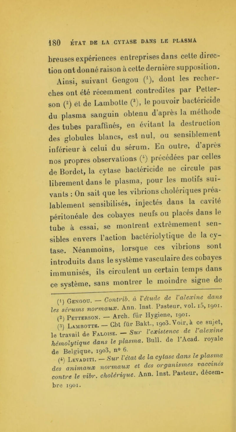 breuses expériences entreprises dans celte direc- tion ont donné raison à celle dernière supposition. Ainsi, suivant Gengou (^), dont les recher- ches ont été récemment contredites par Peller- son (2) et de Lambotle (® j, le pouvoir bactéricide du plasma sanguin obtenu d’après la méthode des tubes paraftinés, en évitant la destruction des globules blancs, est nul, ou sensiblement inférieur à celui du sérum. En outre, d’apres nos propres observations C) précédées par celles de Bordet, la cylase bactéricide ne circule pas librement dans le plasma, pour les motifs sui- vants : On sait que les vibrions cholériques préa- lablement sensibilisés, injectés dans la cavité péritonéale des cobayes neufs ou placés dans le tube à essai, se montrent extrêmement sen- sibles envers l’action baclérlolytique de la cy- lase. Néanmoins, lorsque ces vibrions sont introduits dans le système vasculaire des cobayes immunisés, ils circulent un certain temps dans ce système, sans montrer le moindre signe de (1) Gengou. - Contrib. d Véliule de Valexine dans les sérums normaux. Ann. Inst. Pasteur, vol. i5, 1901. (2) Petterson. - Arch. fur Hygiene, 1901. (3) Lambottb. - Gbt fur Bakt., igoS.Voir.à ce sujet, le travail de Faloise. — Sur l’existence de l’alexme hémolytique dans le plasma. Bull, de PAcad. royale de Belgique, igo3, n<> 6. . , , (*) Levaditi. - Sur l'état de la cylase dans le plasma des animaux normaux et des organismes vaccines contre le vibr. cholérique. Ann. Inst. Pasteur, décem- bre 1901.