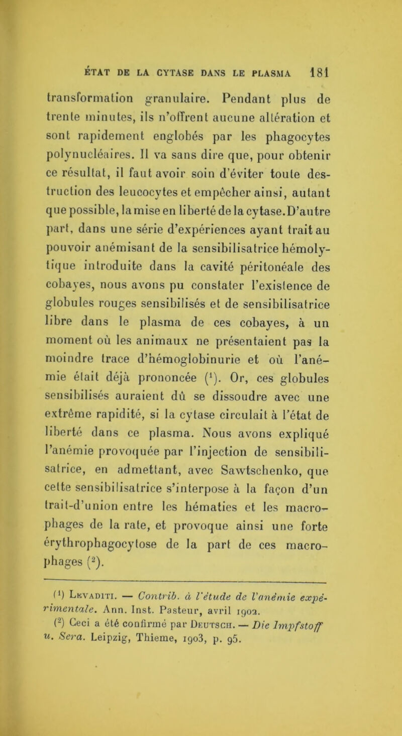 transformation granulaire. Pendant plus de trente niinutes, ils n’ofTrent aucune altération et sont rapidement englobés par les phagocytes polynucléaires. 11 va sans dire que, pour obtenir ce résultat, il faut avoir soin d’éviter toute des- truction des leucocytes et empêcher ainsi, autant que possible, la mise en liberté de la cytase.D’autre part, dans une série d’expériences ayant trait au pouvoir auémisant de la sensibilisatrice hémoly- tique introduite dans la cavité péritonéale des cobayes, nous avons pu constater l’existence de globules rouges sensibilisés et de sensibilisatrice libre dans le plasma de ces cobayes, à un moment où les animaux ne présentaient pas la moindre trace d’hémoglobinurie et où l’ané- mie était déjà prononcée (^). Or, ces globules sensibilisés auraient dû se dissoudre avec une extrême rapidité, si la cytase circulait à l’état de liberté dans ce plasma. Nous avons expliqué l’anémie provocjuée par l’injection de sensibili- satrice, en admettant, avec Sawtscbenko, que cette sensibilisatrice s’interpose à la façon d’un Irait-d’union entre les hématies et les macro- phages de la rate, et provoque ainsi une forte érythropbagocytose de la part de ces macro- phages (^). t*) Lkvaditi. — Contrib. à l'étude de Vonêmie expé- rimentale. Ann. Inst. Pasteur, avril 190a. ('^) Ceci a été coafirmé par Deutscii. — Die Impfstoff U. Sera. Leipzig, Thieme, igoS, p. g5.