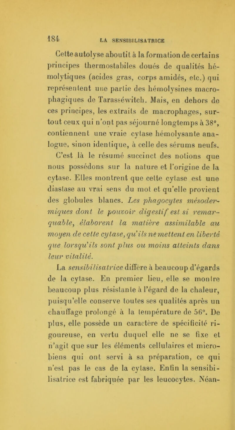 LA SENSIBILISATRICE Cette autolyse aboutit à la formation de certains principes thermostabiles doués de qualités hé- molytiques (acides gras, corps arnidés, etc.) qui représentent nue partie des hémolysines macro- phagiques de Tarasséwitch. Mais, en dehors do ces principes, les extraits de macrophages, sur- tout ceux qui n’ont pas séjourné longtemps à 38®, contiennent une vraie cytase hémolysante ana- logue, sinon identique, à celle des sérums neufs. C’est là le résumé succinct des notions que nous possédons sur la nature et l’origine de la cytase. Elles montrent que cette cytase est une diastase au vrai sens du mot et qu’elle provient des globules blancs. Les phagocytes mésoder~ miqiies dont le pouvoir digestif est si remar- quable^ élaborent la matière assimilable au moyen de celle cytase, quils nemettent en liberté que lorsqu'ils sont plus ou moins atteints dans leur vitalité. La se7isibilisatrice diffère à beaucoup d’égards de la cytase. En premier lieu, elle se montre beaucoup plus résistante à l’égard de la chaleur, puisqu’elle conserve toutes ses qualités après un chaulîage prolongé à la température de 50®. De plus, elle possède un caractère de spécificité ri- goureuse, en vertu duquel elle ne se fixe et n’agit que sur les éléments cellulaires et micro- biens qui ont servi à sa préparation, ce qui n’est pas le cas de la cytase. Entin la sensibi- lisatrice est fabriquée par les leucocytes. Néan-