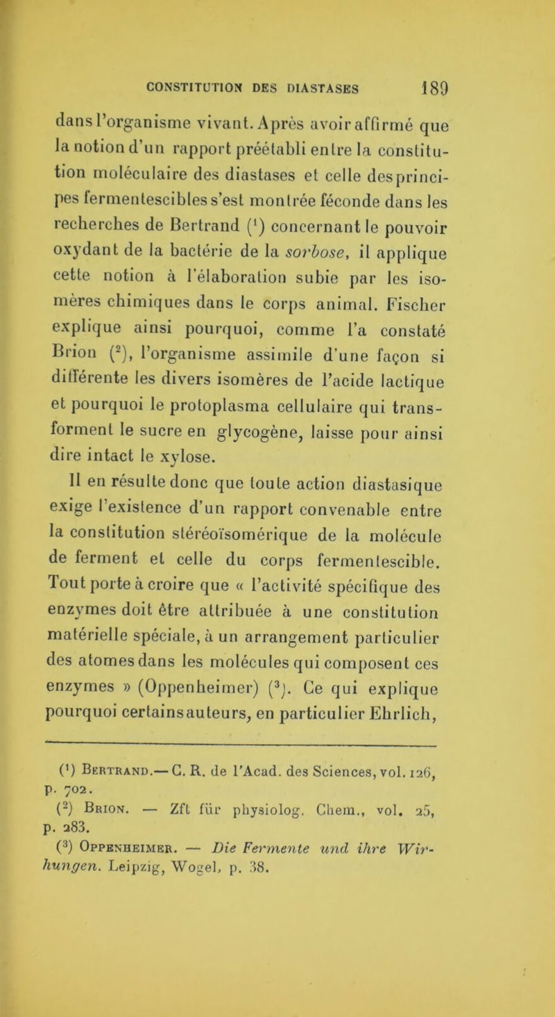 dans l’organisme vivant. Après avoir affirmé que la notion d’un rapport préétabli entre la constitu- tion moléculaire des diastases et celle desprinci- pes fermentescibles s’est montrée féconde dans les recherches de Bertrand (’) concernant le pouvoir oxj’dant de la bactérie de la sorhose, il applique cette notion cà l’élaboration subie par les iso- mères chimiques dans le corps animal. Fischer explique ainsi pourquoi, comme l’a constaté Brion (^), l’organisme assimile d’une façon si différente les divers isomères de l’acide lactique et pourquoi le protoplasma cellulaire qui trans- forment le sucre en glycogène, laisse pour ainsi dire intact le xylose. 11 en résulte donc que toute action diastasique exige l’existence d’un rapport convenable entre la constitution stéréoïsomérique de la molécule de ferment et celle du corps fermentescible. Tout porte à croire que « l’activité spécifique des enzymes doit être attribuée à une constitution matérielle spéciale, à un arrangement particulier des atomes dans les molécules qui composent ces enzymes » (Oppenheimer) (^j. Ce qui explique pourquoi certain s auteurs, en particulier Ebrlich, (') Bertrand.— G. R. de l’Acad. des Sciences, vol. 126, p. 702. (}) Brion. — Zft für physiolog. Chem., vol. 25, p. 283. (3) Oppenheimer. — Die Fermente und ihre Wir- hungen. Leipzig, WogeL p. 38.