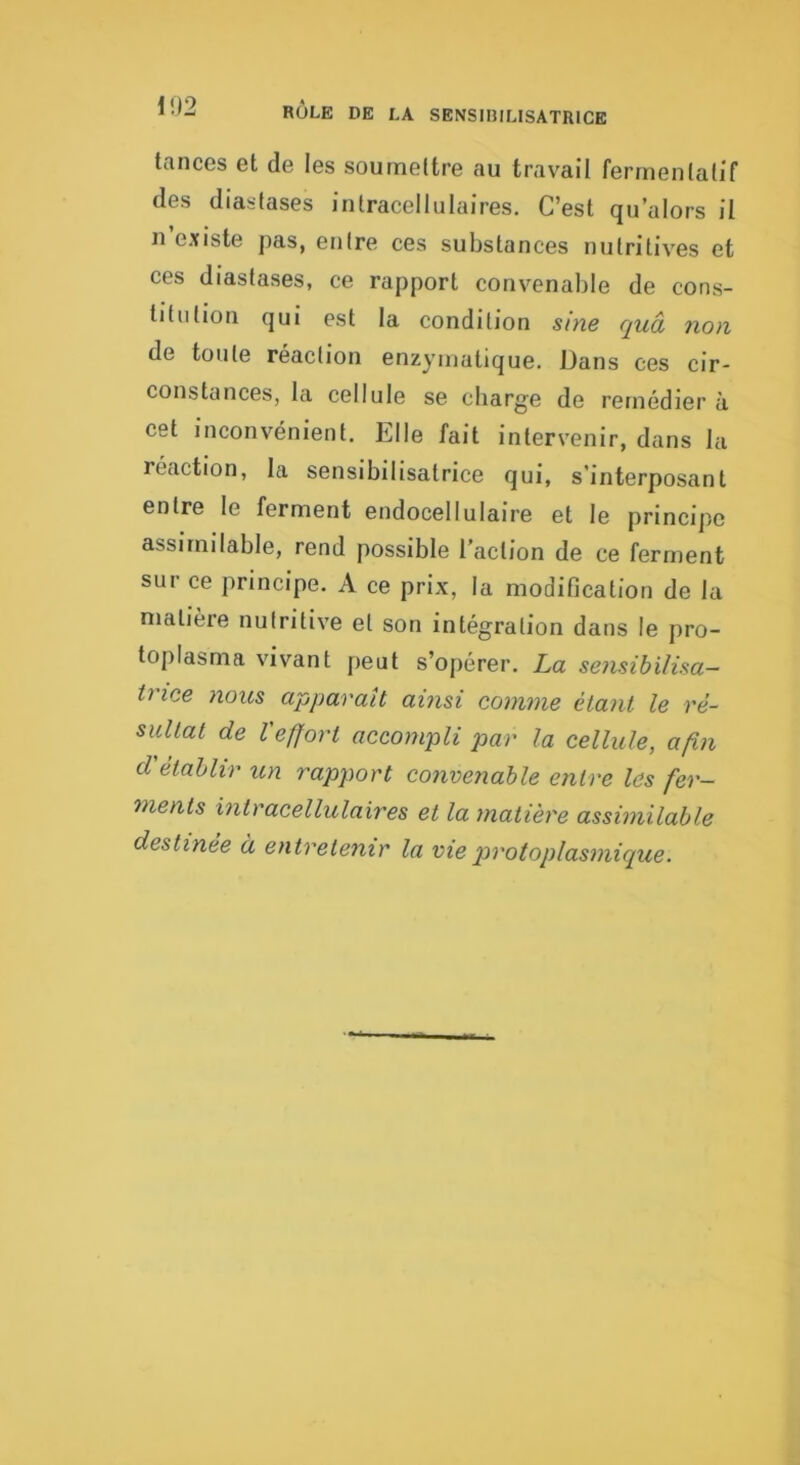 tances et de les soumettre au travail ferrnenlatif des diaslases intracellulaires. C’est qu’alors il n e.xiste pas, entre ces substances nutritives et ces diastases, ce rapport convenable de cons- titution qui est la condition sine quâ non de toute réaction enzymatique. Dans ces cir- constances, la cellule se charge de remédier à cet inconvénient. Elle fait intervenir, dans la réaction, la sensibilisatrice qui, s’interposant entre le ferment endocellulaire et le principe assimilable, rend possible l’action de ce ferment sur ce principe. A ce prix, la modification de la matière nutritive et son intégration dans le pro- toplasma vivant peut s’opérer. La sensibilisa- trice nous apparaît ainsi comme étant le ré- sultat de Veffort accompli par la cellule, afin d'établir un rapport convenable entre les fer- ments intracellulaires et la matière assimilable destinée à entretenir la vie protoplasmique.