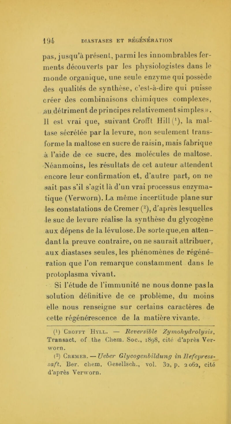 pas, jusqu’à présent, ])arrni les innombrables fer- ments découverts par les physiologistes dans le monde organique, une seule enzyme qui possède des qualités de synthèse, c’est-à-dire qui puisse créer des combinaisons chimiques complexes, nu détriment de principes relativement simples ». Il est vrai que, suivant Croiït Hill (‘), la mal- tase sécrétée par la levure, non seulement trans- forme la maltose en sucre de raisin, mais fabrique à l’aide de ce sucre, des molécules de maltose. Néanmoins, les résultats de cet auteur attendent encore leur confirmation et, d’autre part, on ne sait pas s’il s’agit là d’un vrai processus enzyma- tique (V'^erworn). La même incertitude plane sur les constatations de Cremer (^), d’après lesquelles le suc de levure réalise la synthèse du glycogène aux dépens de la lévulose. De sorte que,en atten- dant la preuve contraire, on ne saurait attribuer, aux diastases seules, les phénomènes de régéné- ration que l’on remarque constamment dans le protoplasma vivant. Si l’étude de l’immunité ne nous donne pas la solution définitive de ce problème, du moins elle nous renseigne sur certains caractères de cette régénérescence de la matière vivante. (>) Crofft Hyll. — Réversible Zymohydrolysis, Transact. of the Chem. Soc., 1898, cité d’après Ver- worn. [-) Cremer. — JJcber Glycogenbildung in Ilefepress- saft. Ber. chem. Gesellsch., vol. 82, p. 2062, cité d’après Vei'worn.