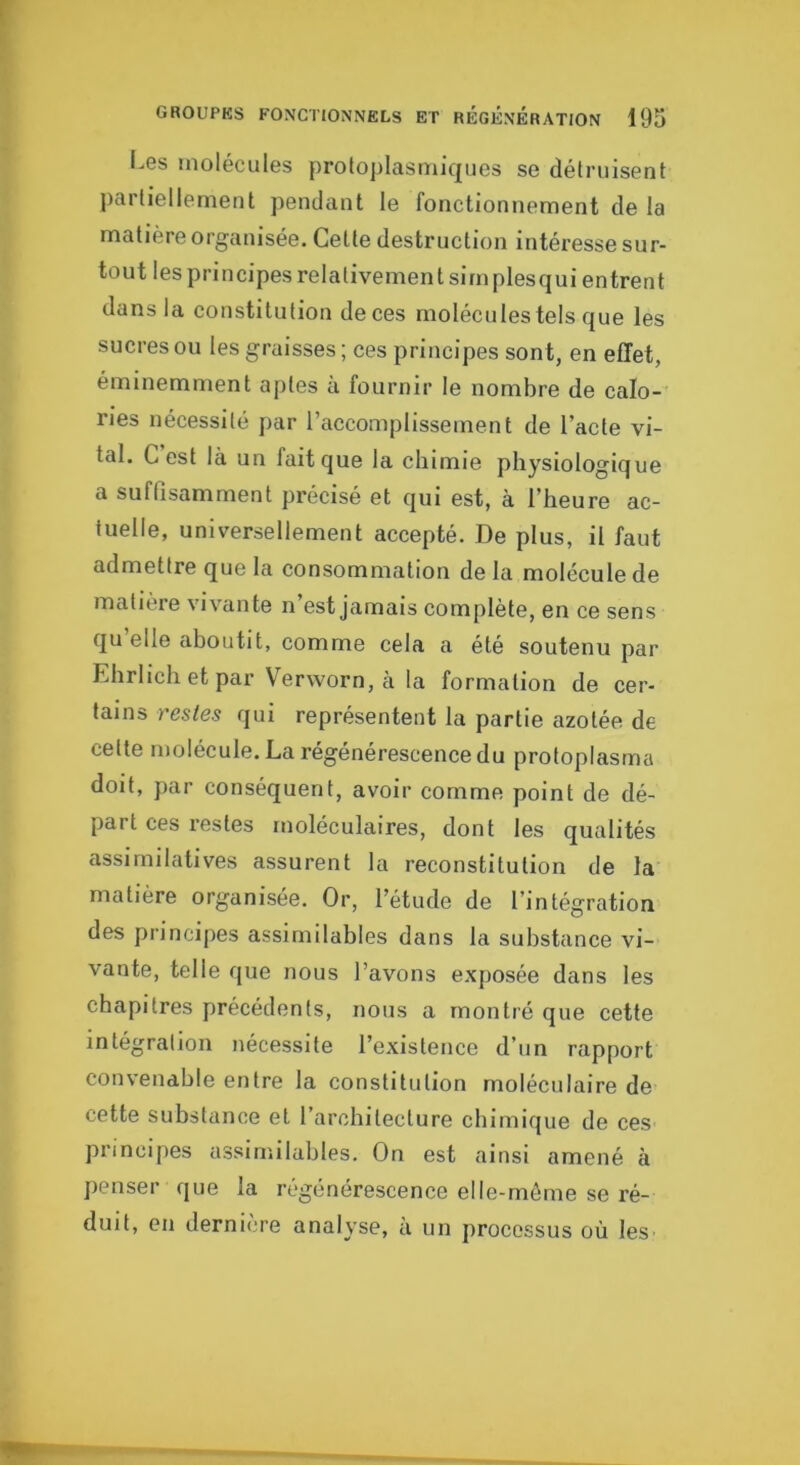 i.es molécules protoplasmiques se détruisent partiellement pendant le fonctionnement de la matière organisée. Cette destruction intéresse sur- tout les principes relativement simplesqui entrent dans la constitution de ces molécules tels que les sucres ou les graisses ; ces principes sont, en effet, éminemment aptes à fournir le nombre de calo- ries nécessité par l’accomplissement de l’acte vi- tal. C est là un fait que la chimie physiologique a suffisamment précisé et qui est, à l’heure ac- tuelle, universellement accepté. De plus, il faut admettre que la consommation de la molécule de matière viv^ante n est jamais complète, en ce sens qu elle aboutit, comme cela a été soutenu par Ehrlich et par Verworn, à la formation de cer- tains restes qui représentent la partie azotée de cette molécule. La régénérescence du protoplasma doit, par conséquent, avoir comme point de dé- part ces restes moléculaires, dont les qualités assimilatives assurent la reconstitution de la matière organisée. Or, l’étude de l’intégration des principes assimilables dans la substance vi- vante, telle que nous l’avons exposée dans les chapitres précédents, nous a montré que cette intégration nécessite l’existence d’un rapport convenable entre la constitution moléculaire de cette substance et l’architecture cbirnique de ces principes assimilables. On est ainsi amené à penser que la régénérescence elle-même se ré- duit, en dernière analyse, à un processus où les