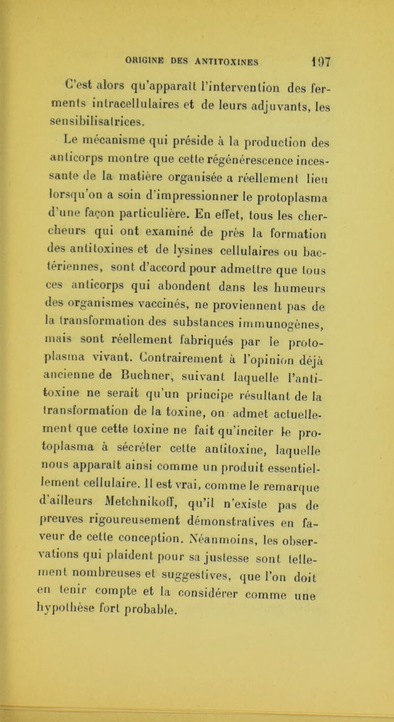 C’est alors qu’apparaît l’intervention des fer- ments intracellulaires et de leurs adjuvants, tes sensibilisatrices. Le mécanisme qui préside à la production des anticorps montre que cette régénérescence inces- sante de la matière organisée a réellement lieu lorsqu’on a soin d’impressionner le protoplasma d’une façon particulière. En elTet, tous les cher- cheurs qui ont examiné de près la formation des antitoxines et de lysines cellulaires ou hac- tériennes, sont d’accord pour admettre que tous ces anticorps qui abondent dans les humeurs des organismes vaccinés, ne proviennent pas de la transformation des substances iuiniunogènes, mais sont réellement fabriqués par le proto- plasma vivant. Contrairement à l’opinimi déjà ancienne de Buchner, suivant laquelle l’anti- toxine ne serait qu’un principe résultant de la transformation de la toxine, on admet actuelle- ment que cette toxine ne fait qu’inciter le pro- toplasma à sécréter cette antitoxine, laquelle nous apparaît ainsi comme un produit essentiel- lement cellulaire. 11 est vrai, comme le remarque d’ailleurs Metchnikoff, qu’il n’existe pas de preuves rigoureusement démonstratives en fa- veur de cette conception. Néanmoins, les obser- vations qui plaident pour sa justesse sont telle- ment nombreuses et suggestives, que l’on doit en tenir compte et la considérer comme une hypothèse fort probable.