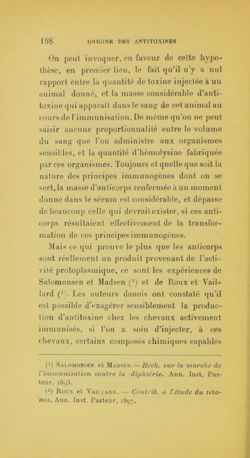 On peut invoquer, eu faveur de celte hypo- thèse, en premier lieu, le fait qu’il n’y a nul rapport entre la (juanlité de toxine injectée à un animal donné, et la masse considérable d’anti- toxine qui apparaît dans le sang de cet animal au cours de rirnmunisaliou. De même qu’on ne peut saisir aucune proportionnalité entre le volume du sang que l’on administre aux organismes sensibles, et la quantité d’hémolysine fabriquée jiar ces organismes. Toujours et quelle que soit la nature des principes immunogènes dont on se sert, la masse d’anticorps renfermée à un moment donné dans le sérum est considérable, et dépasse de beaucoup celle qui devraitexister, si ces anti- corps résultaient elîectivernent de la transfor- mation de ces jirincipes immunogènes. Mais ce qui prouve le ]>lus que les anticorps sont réellement un produit provenant de l’acti- vité protojilasmique, ce sont les expériences de Salomonsen et Madsen (*) et de Roux et Vail- lard (^). Les auteurs danois ont constaté qu’il est possible d’exagérer sensiblement la produc- tion d’antitoxine chez les chevaux activement immunisés, si l’on a soin d’injecter, à ces chevaux, certains composés chimiques capables (•) Salomonsen et Madsen.— lîech. siu'la marche de Vimmunisation contre la diphtérie, Ann. Inst. Pas- teur, (-) Roux et Vaillard. — Contrib. à l'étude du téta- nos. Ann. Inst. Pasteur, 1897.