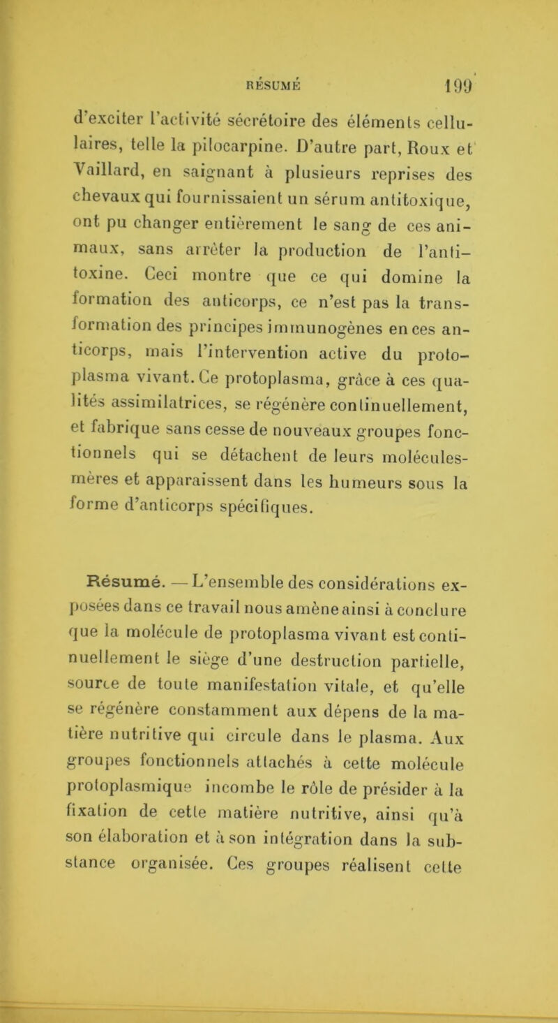 nÉSüMÉ 19'J d’exciter l’activité sécrétoire des éléments cellu- laires, telle la püocarpine. D’autre part, Roux et Vaillard, en saignant à plusieurs l’eprises des chevaux qui fournissaient un sérum antitoxique, ont pu changer entièrement le sang de ces ani- maux, sans arrêter la production de l’anli- toxine. Ceci montre que ce qui domine la formation des anticorps, ce n’est pas la trans- formation des principes immunogènes en ces an- ticorps, mais l’intervention active du proto- plasma vivant. Ce protoplasma, grâce à ces qua- lités assimilatrices, se régénère continuellement, et fabrique sans cesse de nouveaux groupes fonc- tionnels qui se détachent de leurs molécules- mères et apparaissent dans les humeurs sous la forme d’anticorps spécifiques. Résumé. —L’ensemble des considérations ex- posées dans ce travail nous amène ainsi à conclure que la molécule de protoplasma vivant est conti- nuellement le siège d’une destruction partielle, source de toute manifestation vitale, et qu’elle se régénère constamment aux dépens de la ma- tière nutritive qui circule dans le plasma. Aux groupes fonctionnels attachés à cette molécule protoplasmique incombe le rôle de présider à la fixation de cette matière nutritive, ainsi qu’à son élaboration et à son intégration dans la sub- stance organisée. Ces groupes réalisent cette
