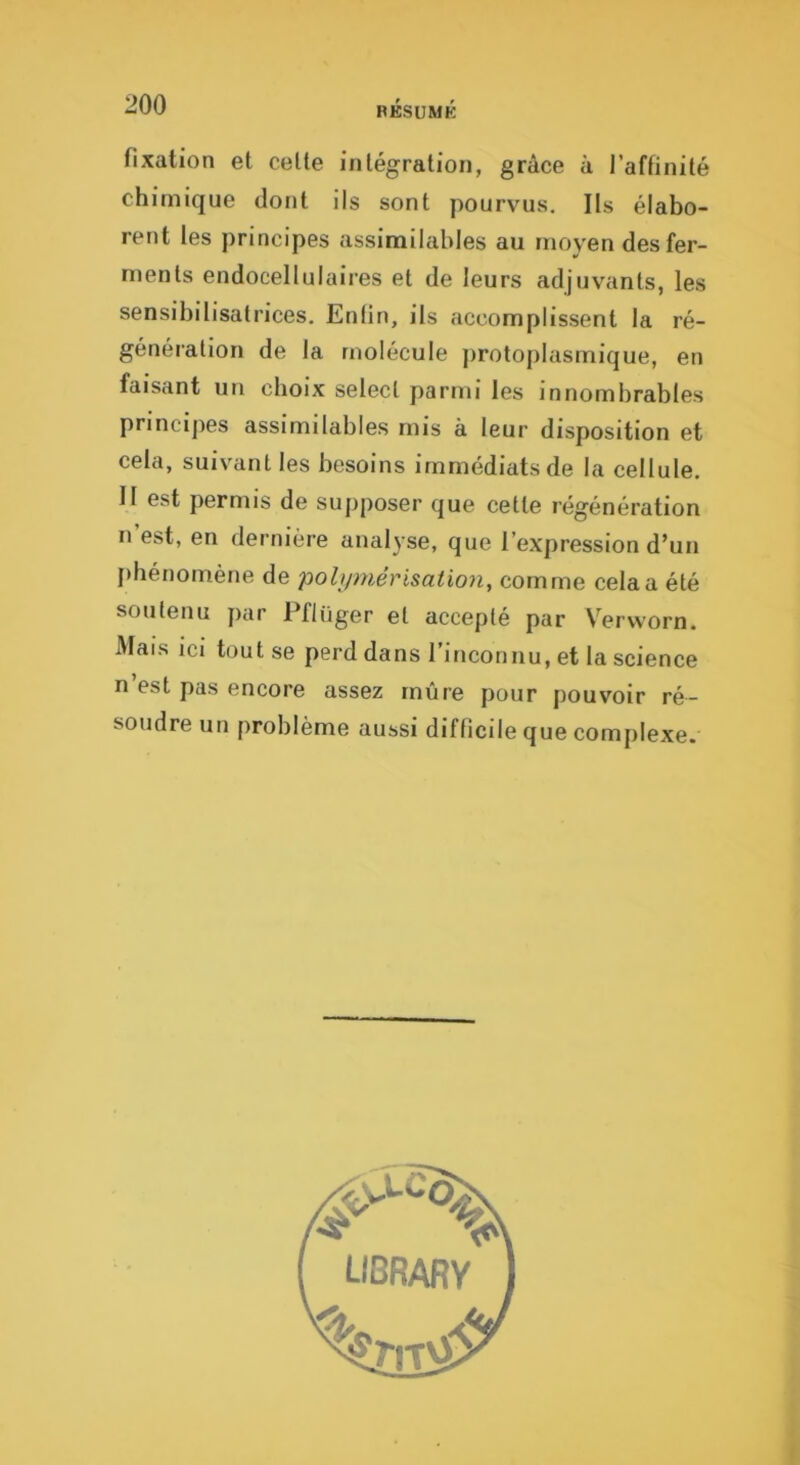 fixation et celte inlégration, grâce à l’affinité chimique dont ils sont pourvus. Ils élabo- rent les principes assimilables au moyen des fer- ments endocellulaires et de leurs adjuvants, les sensibilisatrices. Enlin, ils accomplissent la ré- génération de la molécule j)rotoplasmique, en faisant un choix select parmi les innombrables principes assimilables mis à leur disposition et cela, suivant les besoins immédiats de la cellule. Il est permis de supposer que cette régénération n est, en dernière analyse, que l’expression d’un jthénomène de pohpyiérisation, comme cela a été soutenu par Pflüger et accepté par Vervvorn. Mais ici tout se perd dans l’inconnu, et la science n est pas encore assez mûre pour pouvoir ré- soudre un problème aussi difficile que complexe.