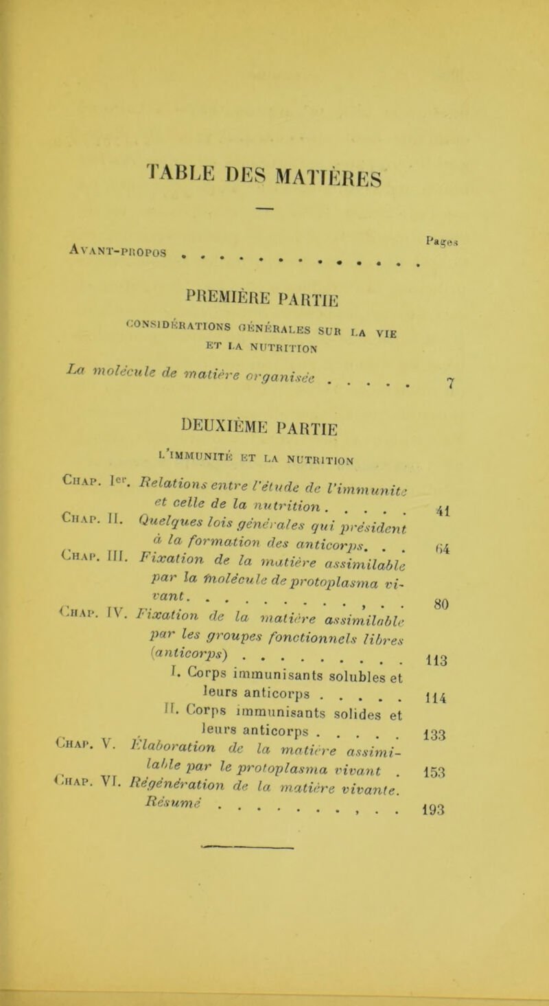 1ABLE DES MATIÈRES AvaNT-PüOPOS PaçBs PREMIÈRE PARTIE f;ONSlDKRATIONS OÉNÉRAI.ES SUR I.A VIE ET I.A nutrition Im molécule de matière organisée DEUXIÈME PARTIE E IMMUNITE ET LA NUTRITION CiiAP. le.-. Relations entre l'étude de l'immunité et celle de la mitrition .... CiiAP. II. Quelques lois générales qui président à la formation des anticorjjs. Uhap. III. Fixation de la matière assimilable par la ‘f^iolécule de protoplasma vi- vant <-iiAp. IV. Fixation de la matière assimilable par les groupes fonctionnels libres [anticorps) I. Corps immunisants solubles et leurs anticorps U. Corps immunisants solides et leurs anticorps Chap. V. Flaboration de la matière assimi- lable par le protoplasma vivant CiiAP. VI. Régénération de la matière vivante. Résumé 41 (i4 80 113 114 133 153 193