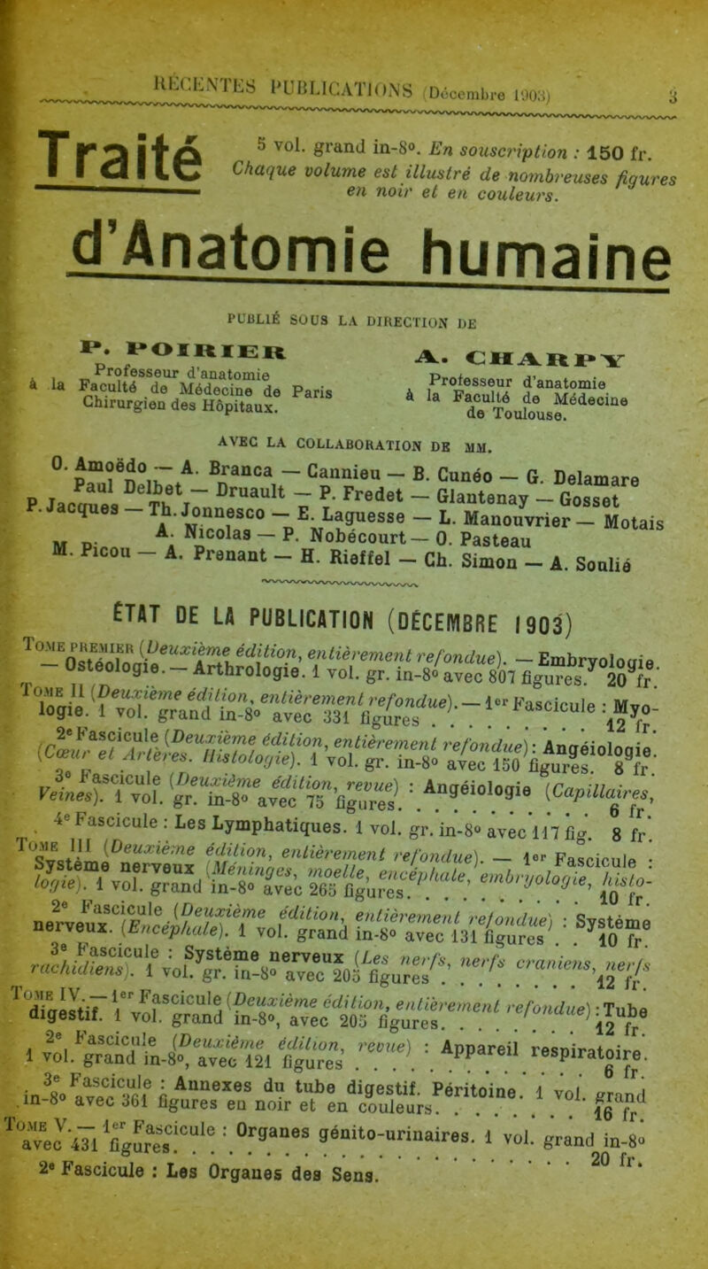 I T KO l'f'O ^ in-S». En sousc?'iption : 150 fr. t I I cl I iw Chaque volume est illustré de nombreuses üourp.s ' on noir et en couleurs. d’Anatomie humaine PUBLIÉ SOUS LA DIRECTION DE *;• **<»ï«ïer a. charpy * 1. P.c„uneMéroÏÏl P„i, ■ f*»»!» AVEC LA COLLABORATION DE MM. ~ ~ - G. Delamare P Jaca^es Th j7nn ^ 7 ~ ^^^“tenay - Gosset P.Jacques-Th.Jonnesco - E Laguesse - L. Manouvrier- Notais M D- ~ P- Nobécourt— 0. Pasteau M. Picou - A. Prenant - H. Rieffel - Ch. Simon - A. Soulié ÉTAT DE LA PUBLICATION (DÉCEMBRE 1903) ^refondue). -Embryolociie Osteologie. - Arthrologie. 1 vol. gr. in-S» avec 807 figures? 2^1 ™i. : Angéiologi, ^CapUla|res. 4e Fascicule : Les Lymphatiques. 1 vol. gr. in-S® avêc’in fi- 8 fr' ^'^Cièremenl refondue). - l«r Fascicule • _ r*:-'r rrfr«f '‘'dlUIùt. ™rgÏÏd TnTTe/lifcVure' 1 «L^gSts? aviï'ïll Cg'„rs’ ^ ‘aTecVl figure,'i™*! 5P“‘»;»rinaires. 1 val. grandto-8^ 2® Fascicule : Les Organes des Sens.