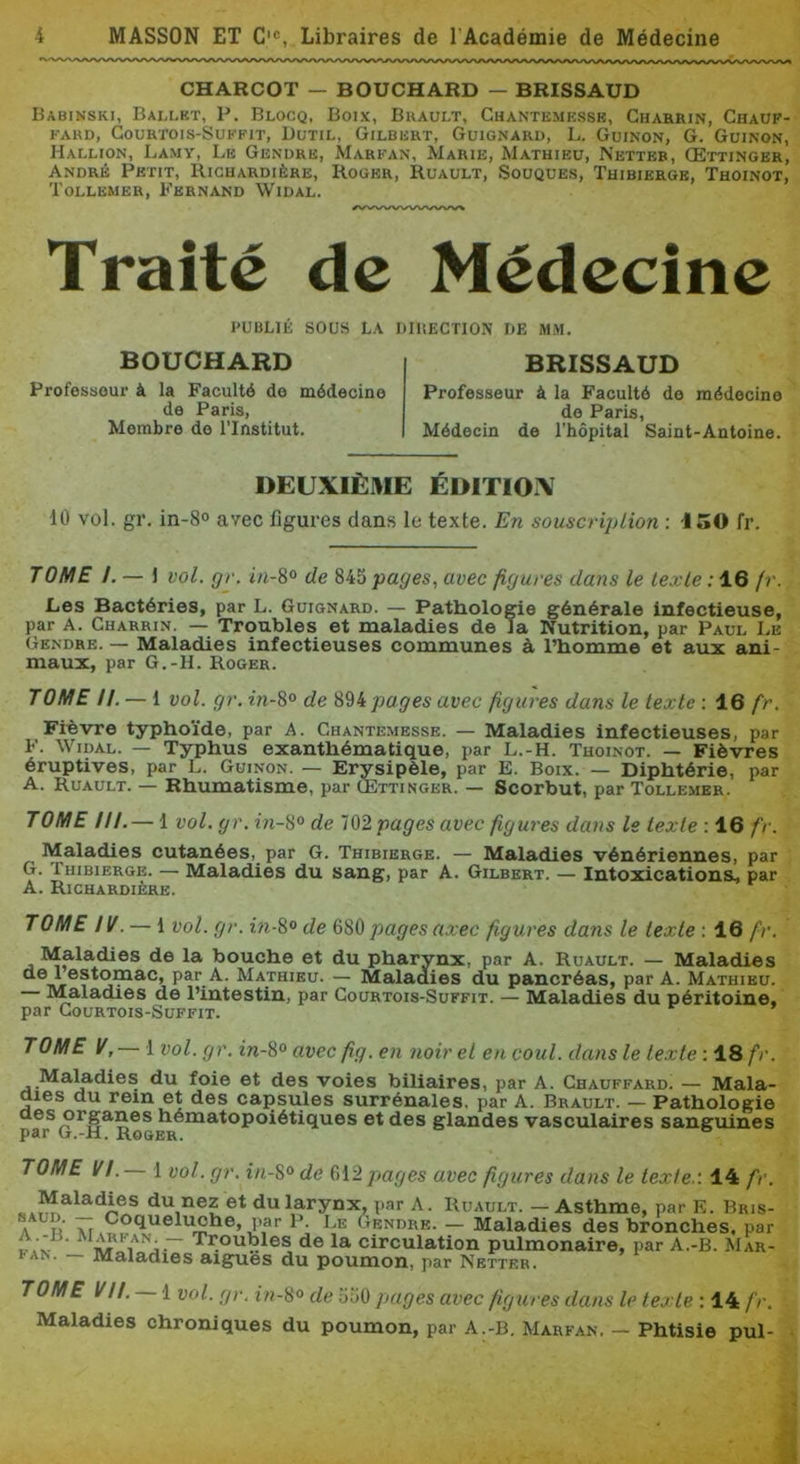 CHARCOT — BOUCHARD — BRISSAUD Babinski, Ballkt, P. Blocq, Boix, Buault, Ghantemesse, Gharrin, Ghaup- KARD, Gourtois-Sukfit, Dcjtil, Gilbert, Guignard, L. Guinon, G. Guinon, Hallion, Lamy, Le Gendre, Marpan, Marie, Mathieu, Netter, Œttinger, André Petit, Richardière, Roger, Ruault, Souques, Thibiergb, Thoinot, Tollemer, Fernand Widal. Traité de Médecine PUBLIÉ SOUS LA DIIiECTION DE MM. BOUCHARD Professeui- à la Faculté de médecine de Paris, Membre de l’Institut. BRISSAUD Professeur à la Faculté de médecine de Paris, Médecin de l’hôpital Saint-Antoine. DEUXIÈME ÉDITIOX 10 vol. gr. in-8° avec figures dans le texte. En souscription ; -150 fr. TOME /. — J vol. gr. in-8° de 845 pages, avec figures dans le texte : 16 fr. Les Bactéries, par L. Guignard. — Pathologie générale infectieuse, par A. Gharrin. — Troubles et maladies de la Nutrition, par Paul Le Gendre. — Maladies infectieuses communes à l’homme et aux ani- maux, par G.-H. Roger. TOME //. — 1 vol. gr. in-8° de 89ipages avec figures dans le texte : 16 fr. Fièvre typhoïde, par A. Ghantemesse. — Maladies infectieuses, par F. Widal. — Typhus exanthématique, par L.-H. Thoinot. — Fièvres éruptives, par L. Guinon. — Erysipèle, par E. Boix. — Diphtérie, par A. Ruault. — Rhumatisme, par CEttinger. — Scorbut, par Tollemer. TOME ///. — 1 vol. gr. in-8° de 102pagesavec figures dans le texte : 16 fr. Maladies cutanées,_ par G. Thibierge. — Maladies vénériennes, par G. Thibierge. — Maladies du sang, par A. Gilbert. — Intoxications, par A. Richardière. TOME IV. — 1 vol. gr. in-8° de 680 pages axec figures dans le texte : 16 fr. Maladies de la bouche et du pharynx, par A. Ruault. — Maladies de 1 estomac, par_A. Mathieu. — Maladies du pancréas, par A. Mathieu. Maladies de l’intestin, par Gourtois-Suffit. — Maladies du péritoine, par Gourtois-Suffit. TOME V, — 1 vol. gr. in-8° avec fig. en noir et en coût, dans le texte : 18 fr. Maludies du foie et des voies biliaires, par A. Ghauffard. — Mala- aies du rem et des capsules surrénales, par A. Brault. — Pathologie aes organes hématopoiétiques et des glandes vasculaires sanguines par G.-H. Rooer. TOME VL 1 vol. gr. in-8° de 612 pages avec figures dans le texte,'. 14 fr. Maladies du nez et du larynx, par A. Ruault. - Asthme, par E. Bris- A « M. Gendre. — Maladies des bronches, par ~ de la circulation pulmonaire, par A.-B. Mar- fan. — Maladies aigues du poumon, par Netter. TOME VU. 1 vol. gr. in-8° de 550 pages avec figures dans le texte : 14 fr. Maladies chroniques du poumon, par A.-B. Marfan. — Phtisie pul-