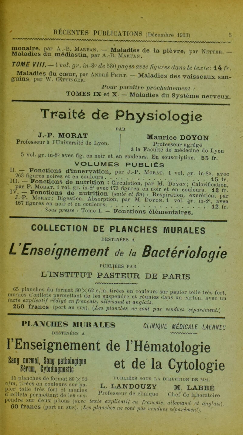 montre, par A.-B. Marfan. — Maladies de la plèvre, par Nettkr Maladies du médlastin, par A.-B. Marfan. i ai ixettkr. TOME ////. — 1 vot. gr. m-8o de page»avec figvres dans le texte: 14 fr vaisseaux san- Vouv pnvaîtfv prochainement : TOMES IX et X. — Maladies du Système nerveux. Tpaité de Physiologie J.-P. MORAT Professeur à TUnivorsité de Lyon PAR I Maurice DOYON Professeur agrégé I à la Faculté de médecine de Lyon 5 vol. gr. in-8® avec flg. en noir et en couleurs. En souscription. 55 fr. VOLUMES PUBLIÉS d’innervation, par J.-P. Morat. l vol. gr. in-8o avec 263 figures noires et eu couleurs. . . gi. me ’ ~ ®'o^Ction.s de nutrition ; Circulation, par M. Doyon- Calorification ’ek noir et en ceulem-s S f“’ f P ^^*^tion {suite et fin) : Respiration, excrétion, par Morat; Digestion, Absorption, par M. Doyon: 1 vol. gr. in-8» avec 16T figures en noir et en couleurs. . . fr Sous presse : Tome I. - Fonctions élémentaires. COLLECTION DE PLANCHES lYlURALES DESTINÉES A L Enseignement de la Bactériologie PUBLIÉES PAR L'INSTITUT PASTEUR DE PARIS 65 planches du format 80X62 c/m, tirées en couleurs sur papier toile très fort permoUant do les suspendre et réunies dans un carton, avec lui texte explicatif rédigé en français, allemand et anglais. 250 francs (port en sus). [Les planches ne sont pas vendues séparément.) PLArVCIIES MURALES DESTINÉES A CLINIQUE MÉDICALE LAENNEC l’Enseig-nement de l’Hématologie et de la Cytologie 15 planches do formai 80X^2 publiées sous la diiuîc.tion de mm. c/in, tirées on couleurs sur pa- L T.ATSrnnTT^V t a Tj-r.TS pier toile très fort et munies LABRE d œillets permettant de les sus- ^ roiessour do clinique Chef do laboratoire pendre sur doux pitons [avec texte explicatif en français, allemand 'et anglais). pü irancs (port en sus). [Les planches ne sont pas vendues séparément),