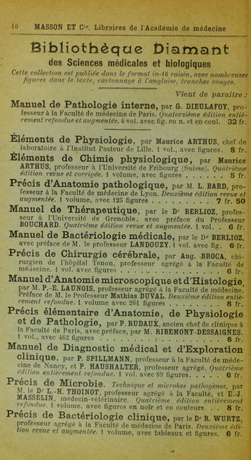 Bibliothèque Diamant des Sciences médicales et biologiques Ccflc collp.ctioîï Psl pxif>lié6 daufi le fovTïHif iii-iO (tvp.c vo'iïibrp.'usB'^ figxires danfi le iex/e, carionnage à innglnisp^ tranches rouges. Vient de paraître : Manuel de Pathologie interne, par G. dieülafoy, pro- fesseur à la Faculté de médecine de Paris. Qtialorzième édition entiè- rement refondue et augmentée. 4 vol. avec fig. en n. et en coul. 32 fr. Éléments de Physiologie, par Maurice arthüs, chef de laboratoire à l’Instilut Pasteur de Lille. 1 vol., avec figures. 8 fr. Éléments de Chimie physiologique, par Maurice ARTHÜS, professeur à l’Université de Fribourg (Suisse). Quatrième édition revue et corrigée. 1 volume, avec figures 5 fr. Précis d’Anatomie pathologique, par m. l. bard, pro- fesseur à la Faculté de médecine de Lyon. Deuxième édition revue et augmentée. 1 volume, avec 125 figures 7 fr. 50 Manuel de Thérapeutique, par le D® Berlioz, profes- de Grenoble, avec préface du Professeur BOUCHARD. Quatrième édition, revue et augmentée. 1 vol. . 6 fr. Manuel de Bactériologie médicale, par le berlioz, avec préface de M. le professeur LANDOÜZY. 1 vol. avec fig. 6 fr. Précis de Chirurgie cérébrale, par Aug. broca, chi- rurgien de l’hôpital Tenon, professeur agrégé à la Faculté de médecine. 1 vol. avec figures 6 fr. Manuel d’Anatomie microscopique et d’Histologie par M. P -E. LAÜNOIS, professeur agrégé à la Faculté de médecine.’ Préfacé de M. le Professeur Mathias DU VAL. Deuxième édition entiè- rement refondue. 1 volume avec 261 figures 8 fr. Précis élémentaire d’Anatomie, de Physiologie et de Pathologie, par P. RUDAÜX, ancien chef de clinique à la Faculté de Paris, avec préface, par M. RIBEMONT-DESSAIGNES. 1 vol., avec 462 figures 8 fr. Manuel de Diagnostic médical et d’Exploration clinique, par P. SPILLMANN, professeur à la Faculté de méde- et P. HAÜSHALTER, professeur agrégé. Quatrième eaition entièrement refondue. 1 vol. avec 89 figures 6 fr. Microbie. Technique et microbes pathogènes, par M A <f<ïPT TM~^' ^^OINOT, professeur agrégé à la Faculté, et E.-J. „ médecin-vétérinaire. Quatrième édition entièrement lejonaue. 1 volume, avec figures en noir et en couleurs. . . 8 fr. Précis de Bactériologie clinique, par le D® R. wurtz, pro esseur agrégé à la Faculté de médecine de Paris. Deuxième édi- tion revue et augmentée. \ volume, avec tableaux et figures. 6 fr.