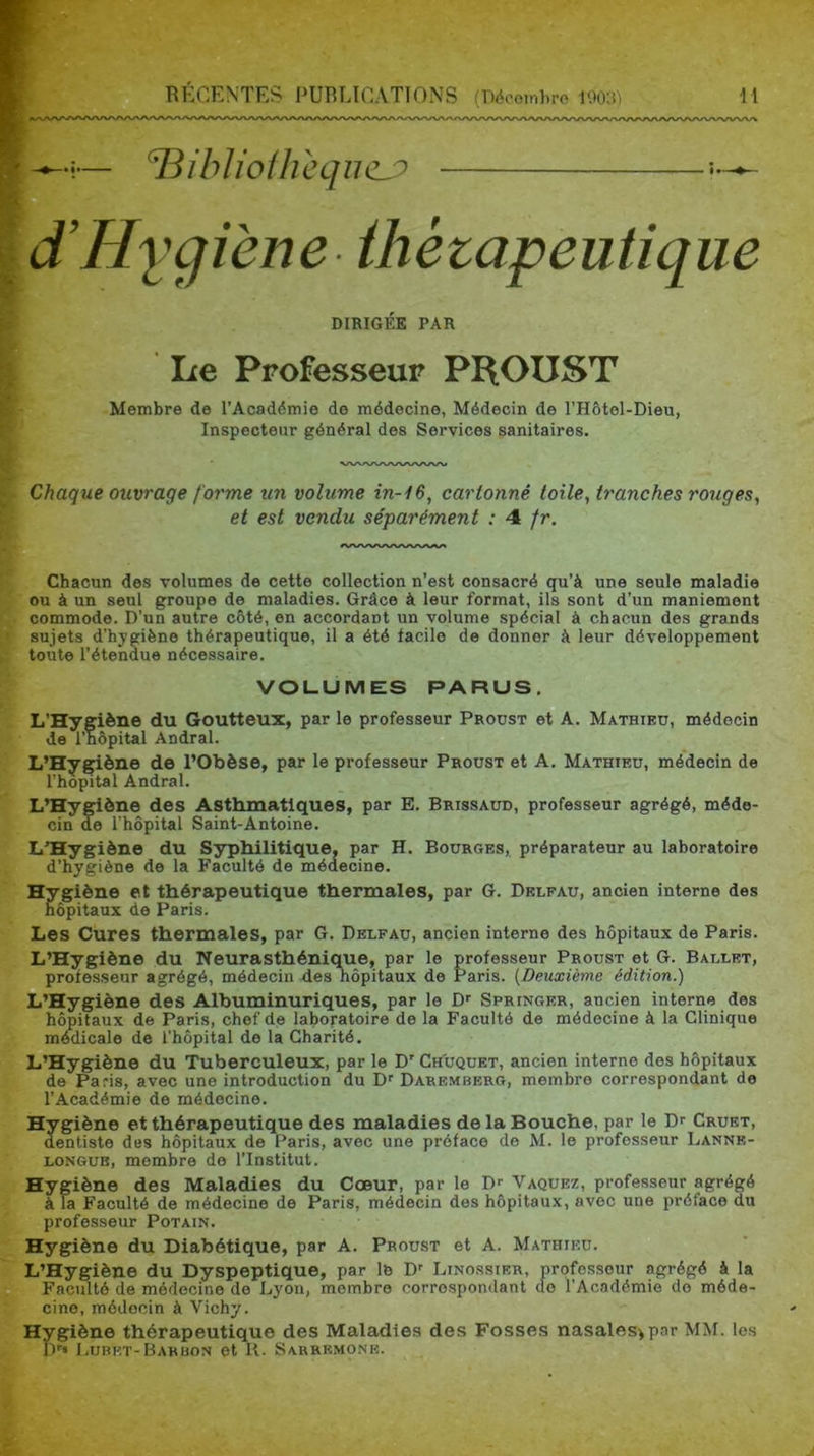 — ^ibUoÜicqihLP d’Hiqiène üiétapeutique DIRIGÉE PAR Le Professeur PROUST Membre de l’Acaddmie de médecine, Médecin de l’Hôtel-Dieu, Inspecteur général des Services sanitaires. Chaque ouvrage forme un volume in-H, cartonné toile, tranches rouges^ et est vendu séparément : 4 fr. Chacun des volumes de cette collection n’est consacré qu’à une seule maladie ou à un seul groupe de maladies. Grâce à leur format, ils sont d’un maniement commode. D’un autre côté, en accordant un volume spécial à chacun des grands sujets d’hygiène thérapeutique, il a été facile de donner à leur développement toute l’étendue nécessaire. VOLUMES PARUS. L’Hygiène du Goutteux, par le professeur Proust et A. Mathieu, médecin de l’nôpital Andral. L’Hygiène de l’Obèse, par le professeur Proust et A. Mathieu, médecin de l’hopital Andral. L’Hygiène des Asthmatiques, par E. Brissaud, professeur agrégé, méde- cin de l’hôpital Saint-Antoine. L'Hygiène du Syphilitique, par H. Bourges, préparateur au laboratoire d’hygiène de la Faculté de médecine. Hygiène et thérapeutique thermales, par G. Delfau, ancien interne des hôpitaux de Paris. Les Cures thermales, par G. Delfau, ancien interne des hôpitaux de Paris. L’Hygiène du Neurasthénique, par le professeur Proust et G. Ballet, professeur agrégé, médecin des hôpitaux de Paris. (Deuxième édition.) L’Hygiène des Albuminuriques, par le D'' Springer, ancien interne des hôpitaux de Paris, chef de laboratoire de la Faculté de médecine à la Clinique médicale de l’hôpital de la Charité. L’Hygdène du Tuberculeux, par le D' Chuquet, ancien interne des hôpitaux de Paris, avec une introduction du D’’ Daremberg, membre correspondant de l’Académie de médecine. Hygiène et thérapeutique des maladies de la Bouche, par le Dr Cruet, dentiste des hôpitaux de Paris, avec une préface de M. le professeur Lanne- LONGUB, membre de l’Institut. Hygiène des Maladies du Cœur, par le D-- Vaquez, professeur agrégé à la Faculté de médecine de Paris, médecin des hôpitaux, avec une préface du professeur Potain. Hygiène du Diabétique, par A. Proust et A. Mathieu. L’Hygiène du Dyspeptique, par le D' Linossier, professeur agrégé à la Faculté de médecine de Lyon, membre correspondant do l’Académie do méde- cine, médecin à Vichy. Hygiène thérapeutique des Maladies des Fosses nasales>par MM. les Dr» Lubkt-Barbon et K. Sarremone.